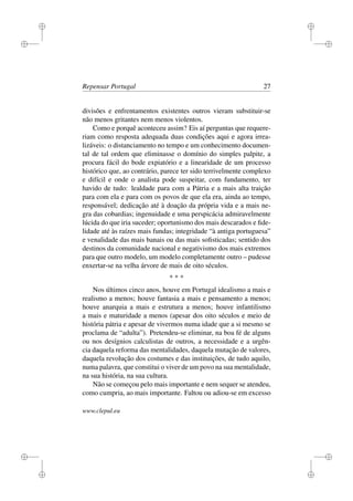 i
i
i
i
i
i
i
i
Repensar Portugal 27
divisões e enfrentamentos existentes outros vieram substituir-se
não menos gritantes nem menos violentos.
Como e porquê aconteceu assim? Eis aí perguntas que requere-
riam como resposta adequada duas condições aqui e agora irrea-
lizáveis: o distanciamento no tempo e um conhecimento documen-
tal de tal ordem que eliminasse o domínio do simples palpite, a
procura fácil do bode expiatório e a linearidade de um processo
histórico que, ao contrário, parece ter sido terrivelmente complexo
e difícil e onde o analista pode suspeitar, com fundamento, ter
havido de tudo: lealdade para com a Pátria e a mais alta traição
para com ela e para com os povos de que ela era, ainda ao tempo,
responsável; dedicação até à doação da própria vida e a mais ne-
gra das cobardias; ingenuidade e uma perspicácia admiravelmente
lúcida do que iria suceder; oportunismo dos mais descarados e ﬁde-
lidade até às raízes mais fundas; integridade “à antiga portuguesa”
e venalidade das mais banais ou das mais soﬁsticadas; sentido dos
destinos da comunidade nacional e negativismo dos mais extremos
para que outro modelo, um modelo completamente outro – pudesse
enxertar-se na velha árvore de mais de oito séculos.
* * *
Nos últimos cinco anos, houve em Portugal idealismo a mais e
realismo a menos; houve fantasia a mais e pensamento a menos;
houve anarquia a mais e estrutura a menos; houve infantilismo
a mais e maturidade a menos (apesar dos oito séculos e meio de
história pátria e apesar de vivermos numa idade que a si mesmo se
proclama de “adulta”). Pretendeu-se eliminar, na boa fé de alguns
ou nos desígnios calculistas de outros, a necessidade e a urgên-
cia daquela reforma das mentalidades, daquela mutação de valores,
daquela revolução dos costumes e das instituições, de tudo aquilo,
numa palavra, que constitui o viver de um povo na sua mentalidade,
na sua história, na sua cultura.
Não se começou pelo mais importante e nem sequer se atendeu,
como cumpria, ao mais importante. Faltou ou adiou-se em excesso
www.clepul.eu
 
