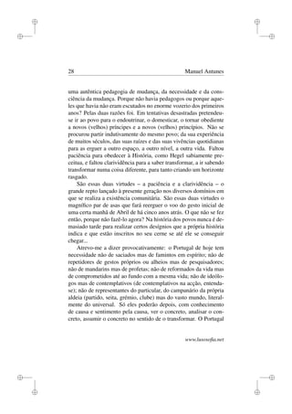 i
i
i
i
i
i
i
i
28 Manuel Antunes
uma autêntica pedagogia de mudança, da necessidade e da cons-
ciência da mudança. Porque não havia pedagogos ou porque aque-
les que havia não eram escutados no enorme vozerio dos primeiros
anos? Pelas duas razões foi. Em tentativas desastradas pretendeu-
se ir ao povo para o endoutrinar, o domesticar, o tornar obediente
a novos (velhos) príncipes e a novos (velhos) princípios. Não se
procurou partir indutivamente do mesmo povo; da sua experiência
de muitos séculos, das suas raízes e das suas vivências quotidianas
para as erguer a outro espaço, a outro nível, a outra vida. Faltou
paciência para obedecer à História, como Hegel sabiamente pre-
ceitua, e faltou clarividência para a saber transformar, a ir sabendo
transformar numa coisa diferente, para tanto criando um horizonte
rasgado.
São essas duas virtudes – a paciência e a clarividência – o
grande repto lançado à presente geração nos diversos domínios em
que se realiza a existência comunitária. São essas duas virtudes o
magníﬁco par de asas que fará reerguer o voo do gesto inicial de
uma certa manhã de Abril de há cinco anos atrás. O que não se fez
então, porque não fazê-lo agora? Na história dos povos nunca é de-
masiado tarde para realizar certos desígnios que a própria história
indica e que estão inscritos no seu cerne se até ele se conseguir
chegar...
Atrevo-me a dizer provocativamente: o Portugal de hoje tem
necessidade não de saciados mas de famintos em espírito; não de
repetidores de gestos próprios ou alheios mas de pesquisadores;
não de mandarins mas de profetas; não de reformados da vida mas
de comprometidos até ao fundo com a mesma vida; não de ideólo-
gos mas de contemplativos (de contemplativos na acção, entenda-
se); não de representantes do particular, do campanário da própria
aldeia (partido, seita, grémio, clube) mas do vasto mundo, literal-
mente do universal. Só eles poderão depois, com conhecimento
de causa e sentimento pela causa, ver o concreto, analisar o con-
creto, assumir o concreto no sentido de o transformar. O Portugal
www.lusosoﬁa.net
 