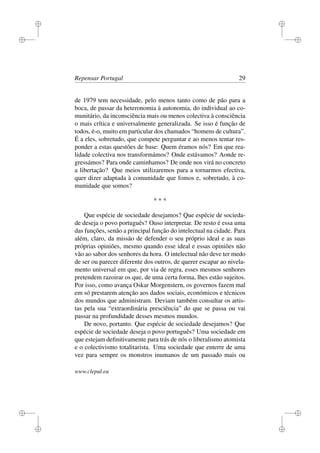 i
i
i
i
i
i
i
i
Repensar Portugal 29
de 1979 tem necessidade, pelo menos tanto como de pão para a
boca, de passar da heteronomia à autonomia, do individual ao co-
munitário, da inconsciência mais ou menos colectiva à consciência
o mais crítica e universalmente generalizada. Se isso é função de
todos, é-o, muito em particular dos chamados “homens de cultura”.
É a eles, sobretudo, que compete perguntar e ao menos tentar res-
ponder a estas questões de base: Quem éramos nós? Em que rea-
lidade colectiva nos transformámos? Onde estávamos? Aonde re-
gressámos? Para onde caminhamos? De onde nos virá no concreto
a libertação? Que meios utilizaremos para a tornarmos efectiva,
quer dizer adaptada à comunidade que fomos e, sobretudo, à co-
munidade que somos?
* * *
Que espécie de sociedade desejamos? Que espécie de socieda-
de deseja o povo português? Ouso interpretar. De resto é essa uma
das funções, senão a principal função do intelectual na cidade. Para
além, claro, da missão de defender o seu próprio ideal e as suas
próprias opiniões, mesmo quando esse ideal e essas opiniões não
vão ao sabor dos senhores da hora. O intelectual não deve ter medo
de ser ou parecer diferente dos outros, de querer escapar ao nivela-
mento universal em que, por via de regra, esses mesmos senhores
pretendem razoirar os que, de uma certa forma, lhes estão sujeitos.
Por isso, como avança Oskar Morgenstern, os governos fazem mal
em só prestarem atenção aos dados sociais, económicos e técnicos
dos mundos que administram. Deviam também consultar os artis-
tas pela sua “extraordinária presciência” do que se passa ou vai
passar na profundidade desses mesmos mundos.
De novo, portanto. Que espécie de sociedade desejamos? Que
espécie de sociedade deseja o povo português? Uma sociedade em
que estejam deﬁnitivamente para trás de nós o liberalismo atomista
e o colectivismo totalitarista. Uma sociedade que enterre de uma
vez para sempre os monstros inumanos de um passado mais ou
www.clepul.eu
 