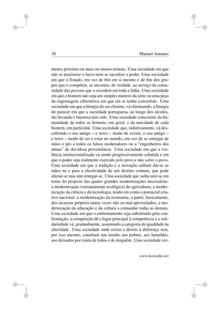 i
i
i
i
i
i
i
i
30 Manuel Antunes
menos próximo ou mais ou menos remoto. Uma sociedade em que
não se maximize o lucro nem se sacralize o poder. Uma sociedade
em que o Estado, em vez de ﬁm em si mesmo e de ﬁm dos gru-
pos que o compõem, se encontre, de verdade, ao serviço da comu-
nidade das pessoas que o excedem em toda a linha. Uma sociedade
em que o homem não seja um simples número da série ou uma peça
da engrenagem cibernética em que ela se tenha convertido. Uma
sociedade em que a liturgia do ser elimine, vá eliminando, a liturgia
do parecer em que a sociedade portuguesa, ao longo dos séculos,
tão fecunda e faustosa tem sido. Uma sociedade consciente da hu-
manidade de todos os homens, em geral, e da unicidade de cada
homem, em particular. Uma sociedade que, indutivamente, vá des-
cobrindo o seu antigo – e novo – modo de existir, o seu antigo –
e novo – modo de ser e estar no mundo, em vez de se entregar de
mãos e pés a todos os falsos moderadores ou a “engenheiros das
almas” de duvidosa proveniência. Uma sociedade em que a vio-
lência institucionalizada vá sendo progressivamente esbatida e em
que o poder seja realmente exercido pelo povo e não sobre o povo.
Uma sociedade em que a tradição e a inovação saibam dar-se as
mãos na e para a efectividade de um destino comum, que pode
alterar-se mas não renegar-se. Uma sociedade que saiba unir-se em
torno do projecto das quatro grandes modernizações necessárias:
a modernização (sensatamente ecológica) da agricultura; a moder-
nização da ciência e da tecnologia, tendo em conta o potencial cria-
tivo nacional; a modernização da economia, a partir, basicamente,
dos recursos próprios tantas vezes não ou mal aproveitados; a mo-
dernização da educação e da cultura a comandar todas as demais.
Uma sociedade em que o enfrentamento seja substituído pela con-
frontação, a competição dê o lugar principal à competência e a soli-
dariedade vá, gradualmente, assumindo a categoria da igualdade na
alteridade. Uma sociedade onde exista o direito à diferença sem,
por isso mesmo, constituir um insulto aos pobres, aos humildes,
aos deixados por conta de todos e de ninguém. Uma sociedade ver-
www.lusosoﬁa.net
 