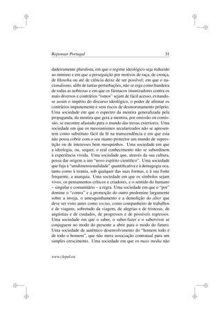 i
i
i
i
i
i
i
i
Repensar Portugal 31
dadeiramente pluralista, em que o regime ideológico seja reduzido
ao mínimo e em que a perseguição por motivos de raça, de crença,
de ﬁlosoﬁa ou até de ciência deixe de ser possível; em que o na-
cionalismo, alibi de tantas perturbações, não se erga como bandeira
de todas as nobrezas e em que os fármacos imunizadores contra os
mais diversos e contrários “ismos” sejam de fácil acesso, evitando-
se assim o império do discurso ideológico, o poder de aﬁrmar os
contrários impunemente e sem riscos de desmoronamento próprio.
Uma sociedade em que o espectro da mentira generalizada pela
propaganda, da mentira que gera a mentira, por omissão ou comis-
são, se encontre afastado para o mundo das trevas exteriores. Uma
sociedade em que os messianismos secularizados não se apresen-
tem como substituto fácil da fé na transcendência e em que esta
não possa cobrir com o seu manto protector um mundo de supers-
tição ou de interesses bem mesquinhos. Uma sociedade em que
a ideologia, ou, sequer, o real conhecimento não se subordinem
à experiência vivida. Uma sociedade que, através da sua cultura,
possa dar origem a um “novo espírito cientiﬁco”. Uma sociedade
que fuja à “unidimensionalidade” quantiﬁcativa e à demagogia oca,
tanto como à tirania, sob qualquer das suas formas, e à sua fonte
frequente, a anarquia. Uma sociedade em que os símbolos sejam
vivos, os pensamentos críticos e criadores, e o sentido do humano
– singular e comunitário – a regra. Uma sociedade em que o “por”
domine o “contra” e a promoção do outro predomine largamente
sobre a inveja, o amesquinhamento e a demolição do alter que
deve ser visto antes como socius, como companheiro de trabalhos
e de viagens, sobretudo da viagem, de alegrias e de tristezas, de
angústias e de cuidados, de progressos e de possíveis regressos.
Uma sociedade em que o saber, o saber-fazer e o saberviver se
conjuguem no modo do presente a abrir para o modo do futuro.
Uma sociedade de autêntico desenvolvimento do “homem todo e
de todo o homem”, que não mera associação contratual para um
simples crescimento. Uma sociedade em que os mass media não
www.clepul.eu
 