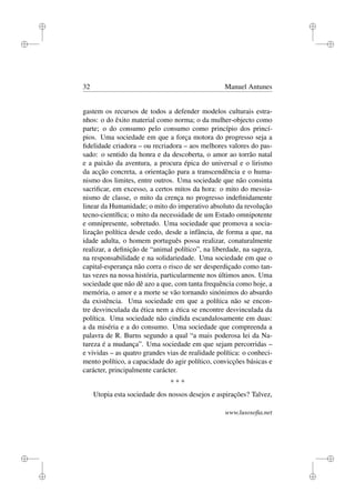 i
i
i
i
i
i
i
i
32 Manuel Antunes
gastem os recursos de todos a defender modelos culturais estra-
nhos: o do êxito material como norma; o da mulher-objecto como
parte; o do consumo pelo consumo como princípio dos princí-
pios. Uma sociedade em que a força motora do progresso seja a
ﬁdelidade criadora – ou recriadora – aos melhores valores do pas-
sado: o sentido da honra e da descoberta, o amor ao torrão natal
e a paixão da aventura, a procura épica do universal e o lirismo
da acção concreta, a orientação para a transcendência e o huma-
nismo dos limites, entre outros. Uma sociedade que não consinta
sacriﬁcar, em excesso, a certos mitos da hora: o mito do messia-
nismo de classe, o mito da crença no progresso indeﬁnidamente
linear da Humanidade; o mito do imperativo absoluto da revolução
tecno-cientíﬁca; o mito da necessidade de um Estado omnipotente
e omnipresente, sobretudo. Uma sociedade que promova a socia-
lização política desde cedo, desde a infância, de forma a que, na
idade adulta, o homem português possa realizar, conaturalmente
realizar, a deﬁnição de “animal político”, na liberdade, na sageza,
na responsabilidade e na solidariedade. Uma sociedade em que o
capital-esperança não corra o risco de ser desperdiçado como tan-
tas vezes na nossa história, particularmente nos últimos anos. Uma
sociedade que não dê azo a que, com tanta frequência como hoje, a
memória, o amor e a morte se vão tornando sinónimos do absurdo
da existência. Uma sociedade em que a política não se encon-
tre desvinculada da ética nem a ética se encontre desvinculada da
política. Uma sociedade não cindida escandalosamente em duas:
a da miséria e a do consumo. Uma sociedade que compreenda a
palavra de R. Burns segundo a qual “a mais poderosa lei da Na-
tureza é a mudança”. Uma sociedade em que sejam percorridas –
e vividas – as quatro grandes vias de realidade política: o conheci-
mento político, a capacidade do agir político, convicções básicas e
carácter, principalmente carácter.
* * *
Utopia esta sociedade dos nossos desejos e aspirações? Talvez,
www.lusosoﬁa.net
 