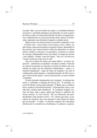 i
i
i
i
i
i
i
i
Repensar Portugal 33
em parte. Mas, sem um mínimo de utopia, as sociedades humanas
em geral e a sociedade portuguesa em particular ou caem na greve
dos braços caídos ou entram pelo labirinto de todos os maquiavelis-
mos e oportunismos ou, mais gravemente ainda, sentam-se à beira-
nada, esperando, num desespero tranquilo, a própria morte.
Quem recusa essa morte está por isso mesmo condenado a criar
– ou tentar criar – novas ideias, novas formas, novos valores, ou,
pelo menos a procurar transmitir às gerações futuras, depurando-os
das escórias, que o dever histórico sobre eles depositou, os valores
teórico e prático, as técnicas e os princípios, as normas e os estilos
de vida que a Humanidade criou, foi criando, ao longo dos séculos
e dos milénios. Porque, como diz Sartre: “une vie c’est fait avec
l’avenir comme les corps avec le vide”.
Sem esse mínimo de utopia será muito difícil – ou talvez im-
possível – culturalizar a sociedade e socializar a cultura. Colocado
no remoto do passado ou colocado no remoto do futuro será esse
mínimo de utopia um dos elementos fundamentais – senão o e-
lemento fundamental – capaz de forjar, de imaginar e de criar as
conﬁgurações determinantes e superdeterminantes do País novo a
que o nosso desejo aspira, a nossa razão postula e a nossa vontade
comandará.
O outro elemento fundamental será a imitação. A imitação dos
outros e, sobretudo, a imitação de nós por nós. “A invenção, es-
creveu R. Boirel, começa pela imitação”. E Hegel, que se conhecia
bem e conhecia a ﬁlosoﬁa da história: “O pensamento como a von-
tade deve começar pela obediência”. E a autêntica tradição con-
siste em fazer, aqui e agora, aquilo que fariam os melhores dos
nossos maiores, se vivos fossem. Por isso Nietzsche tem para-
doxalmente razão quando escreve: “É a cultura que dota a cons-
ciência de memória, mas essa memória é mais função do futuro
que do passado”. E ainda: “A primeira categoria da consciência
histórica não é a memória ou a lembrança; é o anúncio, a expecta-
www.clepul.eu
 