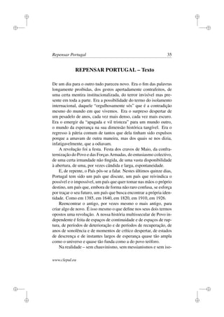 i
i
i
i
i
i
i
i
Repensar Portugal 35
REPENSAR PORTUGAL – Texto
De um dia para o outro tudo pareceu novo. Era o ﬁm das palavras
longamente proibidas, dos gestos apertadamente contrafeitos, de
uma certa mentira institucionalizada, do terror invisível mas pre-
sente em toda a parte. Era a possibilidade do termo do isolamento
internacional, daquele “orgulhosamente sós” que é a contradição
mesmo do mundo em que vivemos. Era o surpreso despertar de
um pesadelo de anos, cada vez mais denso, cada vez mais escuro.
Era o emergir da “apagada e vil tristeza” para um mundo outro,
o mundo da esperança na sua dimensão histórica tangível. Era o
regresso à pátria comum de tantos que dela tinham sido expulsos
porque a amavam de outra maneira, mas dos quais se nos dizia,
infatigavelmente, que a odiavam.
A revolução foi a festa. Festa dos cravos de Maio, da confra-
ternização do Povo e das Forças Armadas, do entusiasmo colectivo,
de uma certa irmandade não ﬁngida, de uma vasta disponibilidade
à abertura, de uma, por vezes cândida e larga, espontaneidade.
E, de repente, o País pôs-se a falar. Nestes últimos quinze dias,
Portugal tem sido um país que discute, um país que reivindica o
possível e o impossível, um país que quer tomar nas mãos o próprio
destino, um país que, embora de forma não raro confusa, se esforça
por traçar o seu futuro, um país que busca encontrar a própria iden-
tidade. Como em 1385, em 1640, em 1820, em 1910, em 1926.
Reencontrar o antigo, por vezes mesmo o mais antigo, para
criar algo de novo. É isso mesmo o que deﬁne nos seus dois termos
opostos uma revolução. A nossa história multissecular de Povo in-
dependente é feita de espaços de continuidade e de espaços de rup-
tura, de períodos de deterioração e de períodos de recuperação, de
anos de sonolência e de momentos de crítico despertar, de estados
de descrença e de instantes largos de esperança quase tão ampla
como o universo e quase tão funda como a do povo teóforo.
Na realidade – sem chauvinismo, sem messianismos e sem iso-
www.clepul.eu
 