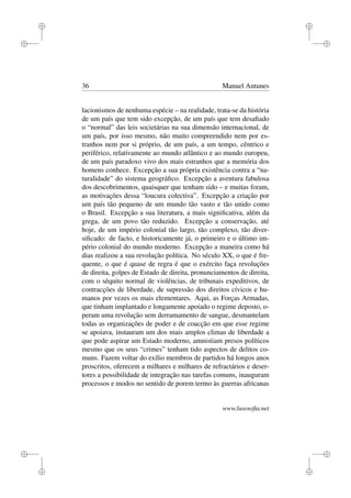 i
i
i
i
i
i
i
i
36 Manuel Antunes
lacionismos de nenhuma espécie – na realidade, trata-se da história
de um país que tem sido excepção, de um país que tem desaﬁado
o “normal” das leis societárias na sua dimensão internacional, de
um país, por isso mesmo, não muito compreendido nem por es-
tranhos nem por si próprio, de um país, a um tempo, cêntrico e
periférico, relativamente ao mundo atlântico e ao mundo europeu,
de um país paradoxo vivo dos mais estranhos que a memória dos
homens conhece. Excepção a sua própria existência contra a “na-
turalidade” do sistema geográﬁco. Excepção a aventura fabulosa
dos descobrimentos, quaisquer que tenham sido – e muitas foram,
as motivações dessa “loucura colectiva”. Excepção a criação por
um país tão pequeno de um mundo tão vasto e tão unido como
o Brasil. Excepção a sua literatura, a mais signiﬁcativa, além da
grega, de um povo tão reduzido. Excepção a conservação, até
hoje, de um império colonial tão largo, tão complexo, tão diver-
siﬁcado: de facto, e historicamente já, o primeiro e o último im-
pério colonial do mundo moderno. Excepção a maneira como há
dias realizou a sua revolução política. No século XX, o que é fre-
quente, o que é quase de regra é que o exército faça revoluções
de direita, golpes de Estado de direita, pronunciamentos de direita,
com o séquito normal de violências, de tribunais expeditivos, de
contracções de liberdade, de supressão dos direitos cívicos e hu-
manos por vezes os mais elementares. Aqui, as Forças Armadas,
que tinham implantado e longamente apoiado o regime deposto, o-
peram uma revolução sem derramamento de sangue, desmantelam
todas as organizações de poder e de coacção em que esse regime
se apoiava, instauram um dos mais amplos climas de liberdade a
que pode aspirar um Estado moderno, amnistiam presos políticos
mesmo que os seus “crimes” tenham tido aspectos de delitos co-
muns. Fazem voltar do exílio membros de partidos há longos anos
proscritos, oferecem a milhares e milhares de refractários e deser-
tores a possibilidade de integração nas tarefas comuns, inauguram
processos e modos no sentido de porem termo às guerras africanas
www.lusosoﬁa.net
 