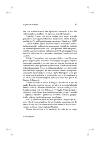 i
i
i
i
i
i
i
i
Repensar Portugal 37
que elas há mais de treze anos aguentam e nas quais, se não têm
sido vencedoras, também, em rigor, não têm sido vencidas.
Tudo isto é novo. Ao menos, em boa parte, novo, só tendo
paralelo no nosso passado histórico na revolução liberal de 1820,
prefácio às Cortes Constituintes do mesmo ano. Seguir-se-á 1823?
Apesar de tudo, apesar da nossa essência e existência consti-
tuírem excepção, ciclicamente, uma enorme vontade de imitação
do alheio se apodera de nós. Em 1820, quisemos imitar a Espanha;
em 1834, quisemos imitar a Inglaterra; em 1910, a França jacobina;
em 1926 a Itália fascista e, porventura, também a Turquia de Kemal
Ataturk.
E hoje? Povo místico mas pouco metafísico; povo lírico mas
pouco gregário; povo activo mas pouco organizado; povo empírico
mas pouco pragmático; povo de surpresas mas que suporta mal as
continuidades, principalmente quando duras; povo tradicional mas
extraordinariamente poroso às inﬂuências alheias; povo convivente
mas facilmente segregável por artes de quem o conduz ou se propõe
conduzi-lo, é com um povo assim, é a partir de um povo assim que
se torna imperioso iniciar a nova marcha que os acontecimentos
do 25 de Abril vieram inaugurar, numa das horas mais graves da
história de Portugal.
A hora lírica está a passar. Começou a suceder-lhe a hora da
acção. Importa, é urgente mesmo, que ela seja acompanhada pela
hora da reﬂexão. A história mundial está cheia de revoluções con-
ﬁscadas porque essa hora falhou, de revoluções traídas porque o
activismo a desorbitou, de revoluções frustradas porque o modelo
– importado não raro – quebrou de encontro à realidade que pre-
tendia afeiçoar à própria imagem e semelhança.
Sim, é imperioso partir do país que temos, do país que so-
mos. Não de outro, situado na Europa ocidental ou oriental; não de
outro, situado na Ásia remota ou nas duas Américas; não de outro,
situado na África ou na longínqua Oceânia.
Muitos dos modelos – de revolução, de evolução, de estag-
www.clepul.eu
 