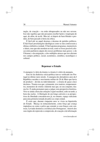 i
i
i
i
i
i
i
i
38 Manuel Antunes
nação, de coacção – ou estão ultrapassados ou não nos servem.
Isso não signiﬁca que não possamos receber lições e inspiração de
aqui, de além, de acolá. Mas tal, só depois de bem ﬁltrado o pro-
duto, de bem passado à ﬁeira da crítica.
É fácil pôr no papel dezenas e dezenas de partidos políticos.
É fácil fazer proclamações ideológicas como se elas contivessem a
última e deﬁnitiva verdade. É fácil apontar programas, inumeráveis
e ideais, mas que não mordem no real, como se fosse possível colo-
car entre parêntesis alguns dos nossos problemas mais graves: o do
Ultramar, o da emigração, o dos múltiplos atrasos que nos afectam
nos campos político, social, económico, cientíﬁco, tecnológico e
cultural.
Repensar o Estado
A anarquia é o átrio da tirania e a tirania é o átrio da anarquia.
Esta lei da dialéctica sócio-política tem-se veriﬁcado em Por-
tugal no último meio século. À anarquia dos derradeiros anos da I
República sucedeu o movimento militar do 28 de Maio que havia
de produzir – devida ou indevidamente – a tirania de quase cinco
decénios. Tirania essa que, certamente, teve matizes, temperamen-
tos, momentos de sístole e diástole mas que, no seu conjunto, tira-
nia foi. É ainda prematuro para a julgar com perspectiva histórica.
Vive-se ainda a hora das emoções à qual sucederá, cedo ou tarde, a
hora das razões. A libertação de um longo cativeiro e as perspec-
tivas da liberdade concedem-nos já, no entanto, espaço suﬁciente
para uma primeira tomada de pulso ao corpo estatal.
É certo que, durante cinquenta anos se viveu na hipertroﬁa
do Estado. Maciça ou tentacularmente, como força que avança
impiedosa ou como o polvo que estende os seus braços com ven-
tosas, Leviatão dominou a existência dos Portugueses. Através dos
seus órgãos de repressão e compressão, de coacção e de informação
www.lusosoﬁa.net
 