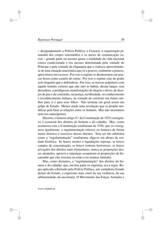 i
i
i
i
i
i
i
i
Repensar Portugal 39
– designadamente a Polícia Política, a Censura, a organização pi-
ramidal dos corpos intermédios e os meios de comunicação so-
cial – grande parte ou mesmo quase a totalidade da vida nacional
estava condicionada e era mesmo determinada pela vontade do
Príncipe e pela vontade da oligarquia que o rodeava aproveitando-
se de uma situação anacrónica que só a poucos, realmente a poucos,
aproveitava em excesso. Por isso o regime se desmoronou em pou-
cas horas como castelo de cartas. Por isso o regime caiu de podre
sem ninguém que o defendesse. Por isso, as massas populares com
aquele instinto certeiro que não raro as habita, deram largas, sem
desordens, a prodigiosas manifestações de alegria e alívio, de dese-
jos de paz e de concórdia, na justiça, na liberdade, no conhecimento
e reconhecimento mútuos, na vontade de construir um futuro me-
lhor para si e para seus ﬁlhos. Não termina em geral assim um
golpe de Estado. Menos ainda uma revolução que se propõe mo-
diﬁcar pela base as relações entre os homens. Mas não insistamos
nem nos antecipemos.
Decerto, o famoso artigo 8.o
da Constituição de 1933 consigna-
va o essencial dos direitos do homem e do cidadão. Mas, como
aconteceu com a Constituição estalineana de 1936, que os consig-
nava igualmente, a regulamentação retirava ou limitava de forma
muito drástica o exercício desses direitos. Sem ser tão arbitrária
como a “regulamentação” estalineana, diga-se em abono da ver-
dade histórica. Se houve mortes e liquidações injustas, se houve
campos de concentração, se houve torturas horrorosas, se houve
privações dos direitos mais elementares, nunca as proporções des-
ses atropelos, agravos e injustiças assumiram as proporções de he-
catombe que elas tiveram ou estão a ter noutras latitudes.
Mas, como dizíamos, a “regulamentação” dos direitos do ho-
mem e do cidadão, que, em boa parte os suprimia, era a regra. Re-
gra aplicada sobretudo pela Polícia Política, um verdadeiro Estado
dentro do Estado, a expressão mais cruel da sua violência, da sua
arbitrariedade, da sua tirania. O Movimento das Forças Armadas e
www.clepul.eu
 