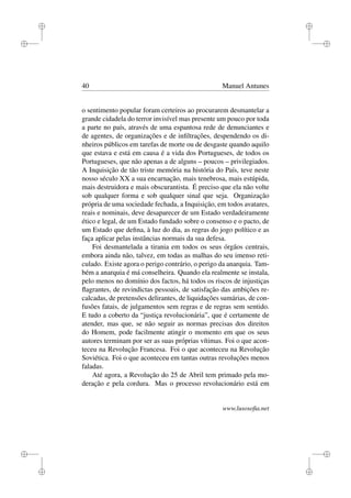 i
i
i
i
i
i
i
i
40 Manuel Antunes
o sentimento popular foram certeiros ao procurarem desmantelar a
grande cidadela do terror invisível mas presente um pouco por toda
a parte no país, através de uma espantosa rede de denunciantes e
de agentes, de organizações e de inﬁltrações, despendendo os di-
nheiros públicos em tarefas de morte ou de desgaste quando aquilo
que estava e está em causa é a vida dos Portugueses, de todos os
Portugueses, que não apenas a de alguns – poucos – privilegiados.
A Inquisição de tão triste memória na história do País, teve neste
nosso século XX a sua encarnação, mais tenebrosa, mais estúpida,
mais destruidora e mais obscurantista. É preciso que ela não volte
sob qualquer forma e sob qualquer sinal que seja. Organização
própria de uma sociedade fechada, a Inquisição, em todos avatares,
reais e nominais, deve desaparecer de um Estado verdadeiramente
ético e legal, de um Estado fundado sobre o consenso e o pacto, de
um Estado que deﬁna, à luz do dia, as regras do jogo político e as
faça aplicar pelas instâncias normais da sua defesa.
Foi desmantelada a tirania em todos os seus órgãos centrais,
embora ainda não, talvez, em todas as malhas do seu imenso reti-
culado. Existe agora o perigo contrário, o perigo da anarquia. Tam-
bém a anarquia é má conselheira. Quando ela realmente se instala,
pelo menos no domínio dos factos, há todos os riscos de injustiças
ﬂagrantes, de revindictas pessoais, de satisfação das ambições re-
calcadas, de pretensões delirantes, de liquidações sumárias, de con-
fusões fatais, de julgamentos sem regras e de regras sem sentido.
E tudo a coberto da “justiça revolucionária”, que é certamente de
atender, mas que, se não seguir as normas precisas dos direitos
do Homem, pode facilmente atingir o momento em que os seus
autores terminam por ser as suas próprias vítimas. Foi o que acon-
teceu na Revolução Francesa. Foi o que aconteceu na Revolução
Soviética. Foi o que aconteceu em tantas outras revoluções menos
faladas.
Até agora, a Revolução do 25 de Abril tem primado pela mo-
deração e pela cordura. Mas o processo revolucionário está em
www.lusosoﬁa.net
 