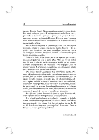 i
i
i
i
i
i
i
i
42 Manuel Antunes
mentais do novo Estado. Temos, para tanto, um ano à nossa frente.
Um ano é muito e é pouco. É muito em termos absolutos, isto é,
prescindindo dos outros problemas graves com que nos defronta-
mos, entre os quais avulta o do Ultramar. É pouco, tendo em conta
esses problemas e o nosso tão escasso exercício da vida verdadeira-
mente social e cívica.
Porém, muito ou pouco, é preciso aproveitar esse tempo para
repensar e refazer o Estado. Nas nossas tarefas de povo – tão ur-
gentes como ingentes – essa tem a prioridade, juntamente com a
do começo da resolução da questão colonial. Mas uma está ligada
à outra em íntima conexão.
Nesse repensar e nesse refazer, ou nesse repensar para refazer,
é necessário partir da base de que o 25 de Abril não foi um motim
mas foi uma revolução, não foi uma mera revolta ou um pronun-
ciamento de capitães mas um verdadeiro “virar de página”, não foi
um movimento de arranjo do existente mas foi o ﬁm de um Estado
e o começo de outro que se quer diferente.
Que Estado é esse? A pergunta é de importância capital. Por-
que é o Estado que defende a nação e a sociedade, as representa no
exterior, lhes dá ou lhes condiciona esta ou aquela forma, este ou
aquele modelo. Porque é o Estado que, em última instância, arti-
cula ou pode articular os disiecta membrada nação e da sociedade,
os equilibra ou reequilibra, os desenvolve ou os comprime, os con-
ﬁsca em próprio proveito ou lhes deixa vida autónoma, os desburo-
cratiza, descentraliza e desestatiza ou, pelo contrário, os ordena em
máquina de que ele é o motor, o regulador e o contentor.
Para já, uma grande linha de clivagem se ergue diante de nós:
a que separa o Estado monopolista do Estado pluralista.
É o primeiro radicalmente centralizador, burocrático, jurisdi-
cista e, tendencialmente pelo menos, totalitário. Desse Estado tive-
mos uma amostra bem clara e bem dura no regime que no dia 25
de Abril se desmoronou sem que ninguém o defendesse. Nem, a
bem dizer, os seus próprios partidários.
www.lusosoﬁa.net
 