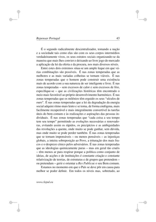 i
i
i
i
i
i
i
i
Repensar Portugal 43
É o segundo radicalmente descentralizador, tomando a nação
e a sociedade tais como elas são com os seus corpos intermédios
verdadeiramente vivos, os seus estratos sociais organizando-se da
maneira que mais lhes convier e deixando ao livre jogo do mercado
a aplicação da lei da oferta e da procura, nos mais diversos níveis.
Entre estes dois extremos situa-se um amplo leque em que vá-
rias combinações são possíveis. É nas zonas temperadas que as
melhores e as mais variadas colheitas se tornam viáveis. É nas
zonas temperadas que o homem pode construir uma existência
mais de acordo com a sua natureza de ser inteligente e livre. É nas
zonas temperadas – sem excessos de calor e sem excessos de frio,
especiﬁque-se – que as civilizações históricas têm encontrado o
meio mais favorável ao próprio desenvolvimento harmónico. É nas
zonas temperadas que os milénios têm erguido os seus “séculos de
ouro”. É nas zonas temperadas que a lei da degradação da energia
social adquire ritmo mais lento e se torna, de forma endógena, mais
facilmente recuperável e mais integralmente convertível às tarefas
úteis do bem comum e às realizações e aspirações das pessoas in-
dividuais. É nas zonas temperadas que “cada coisa a seu tempo
tem seu tempo” permitindo as evoluções necessárias e renovado-
ras, evitando assim os rápidos, os precipícios e as ambiguidades
das revoluções a quente, onde muito se pode ganhar, sem dúvida,
mas onde muito se pode perder também. É nas zonas temperadas
que se tornam impensáveis – ou menos pensáveis – as injustiças
globais, a inteira sobreposição ao Povo, a trituração dos mais fra-
cos e o desprezo cínico pelos adversários. É nas zonas temperadas
que as ideologias quimicamente puras – mas em geral tão cruéis
– têm menos ar para respirar porque a política como conjunto de
ideias, de acções e de instituições é constante criação e constante
relativização de teorias, de estruturas e de grupos que pretendem –
ou pretendam – gerir e orientar a Res Publicae o seu Bem comum.
Estamos no momento em que o País se deve pôr em causa para
melhor se poder deﬁnir. Em todos os níveis mas, sobretudo, ao
www.clepul.eu
 
