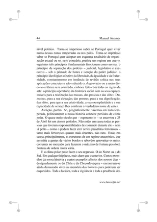 i
i
i
i
i
i
i
i
44 Manuel Antunes
nível politico. Torna-se imperioso saber se Portugal quer viver
numa dessas zonas temperadas ou nos pólos. Torna-se imperioso
saber se Portugal quer adoptar um esquema totalitário de organi-
zação estatal ou se, pelo contrário, prefere um regime em que os
seguintes três princípios fundamentais funcionem como norma: o
princípio da separação dos poderes – judicial, legislativo e exe-
cutivo – sob o primado de honra e isenção do poder judicial; o
princípio ideológico-afectivo da liberdade, da igualdade e da frater-
nidade, constantemente em instância de revisão crítica nas suas
aplicações concretas e não reduzido a sloganvazio ou a mero dis-
curso retórico sem conteúdo, embora feito com todas as regras da
arte; o princípio operatório da dinâmica social com os seus espaços
móveis para a realização das massas, das pessoas e das elites. Das
massas, para a sua elevação; das pessoas, para a sua digniﬁcação;
das elites, para que a sua criatividade, a sua exemplaridade e a sua
capacidade de serviço lhes conﬁram o verdadeiro nome de elites.
Atenção, porém. Se, geograﬁcamente, vivemos em zona tem-
perada, politicamente a nossa história conhece períodos de clima
polar. O quase meio século que – esperamo-lo – se encerrou a 25
de Abril foi um desses períodos. Não estão em causa todas as pes-
soas que tiveram responsabilidades de comando durante ele – nem
lá perto – como o podem fazer crer certos prosélitos fervorosos –
tanto mais fervorosos quanto mais recentes, não raro. Estão em
causa, principalmente, as estruturas de um regime anacrónico, que
permitia a gentes de vários bordos e rebordos aproveitar os mitos
correntes no mercado para fazerem o máximo de fortuna possível.
Fortuna de ordem muita vária.
E o clima polar pode fazer o seu regresso. O do Norte ou o do
Sul. Em qualquer hipótese, mais duro que o anterior. Certos exem-
plos da nossa história e certos exemplos alheios dos nossos dias –
designadamente os do Chile e da Checoslováquia – encontram-se
ainda demasiado vivos na memória dos homens para poderem ser
esquecidos. Toda a lucidez, toda a vigilância e toda a prudência dos
www.lusosoﬁa.net
 