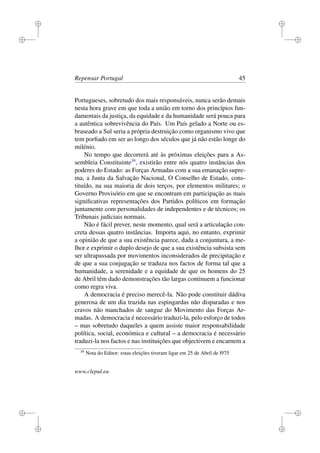 i
i
i
i
i
i
i
i
Repensar Portugal 45
Portugueses, sobretudo dos mais responsáveis, nunca serão demais
nesta hora grave em que toda a união em torno dos princípios fun-
damentais da justiça, da equidade e da humanidade será pouca para
a autêntica sobrevivência do País. Um País gelado a Norte ou es-
braseado a Sul seria a própria destruição como organismo vivo que
tem porﬁado em ser ao longo dos séculos que já não estão longe do
milénio.
No tempo que decorrerá até às próximas eleições para a As-
sembleia Constituinte39
, existirão entre nós quatro instâncias dos
poderes do Estado: as Forças Armadas com a sua emanação supre-
ma, a Junta da Salvação Nacional, O Conselho de Estado, cons-
tituído, na sua maioria de dois terços, por elementos militares; o
Governo Provisório em que se encontram em participação as mais
signiﬁcativas representações dos Partidos políticos em formação
juntamente com personalidades de independentes e de técnicos; os
Tribunais judiciais normais.
Não é fácil prever, neste momento, qual será a articulação con-
creta dessas quatro instâncias. Importa aqui, no entanto, exprimir
a opinião de que a sua existência parece, dada a conjuntura, a me-
lhor e exprimir o duplo desejo de que a sua existência subsista sem
ser ultrapassada por movimentos inconsiderados de precipitação e
de que a sua conjugação se traduza nos factos de forma tal que a
humanidade, a serenidade e a equidade de que os homens do 25
de Abril têm dado demonstrações tão largas continuem a funcionar
como regra viva.
A democracia é preciso merecê-la. Não pode constituir dádiva
generosa de um dia trazida nas espingardas não disparadas e nos
cravos não manchados de sangue do Movimento das Forças Ar-
madas. A democracia é necessário traduzi-la, pelo esforço de todos
– mas sobretudo daqueles a quem assiste maior responsabilidade
política, social, económica e cultural – a democracia é necessário
traduzi-la nos factos e nas instituições que objectivem e encarnem a
39
Nota do Editor: estas eleições tiveram ligar em 25 de Abril de l975
www.clepul.eu
 