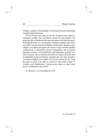 i
i
i
i
i
i
i
i
46 Manuel Antunes
verdade, a justiça, a fraternidade e a liberdade de uma comunidade
verdadeiramente humana.
O novo Estado que cada um de nós vai pensar para depois o
conseguir escolher, em consciência, através do voto próprio, im-
porta que seja o Estado de todos que não apenas o Estado de alguns.
O Estado de todos só o será quando a ditadura, qualquer que seja o
seu rótulo, por proscrita da realidade institucional; quando os pri-
vilégios e os abusos de alguns não forem a regra corrente; quando
a pretexto de se suprimirem classes e hierarquias, não se criarem
injustiças maiores e incompetências mais ﬂagrantes; quando o di-
reito se basear, não na mera positividade dos órgãos do poder mas
na dignidade da pessoa humana, qualquer que esta seja; quando o
movimento dialéctico do senhor e do escravo deixar de ser “o pai
de todas as coisas e de todas as coisas rei” para ceder o lugar “à
verdade como fundamento, à justiça como regra, ao amor como
motor e à liberdade como clima”.
In “Brotéria” 10-15 de Maio de 1974
www.lusosoﬁa.net
 