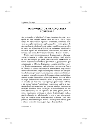 i
i
i
i
i
i
i
i
Repensar Portugal 47
QUE PROJECTO-ESPERANÇA PARA
PORTUGAL?
Apesar de todas as “clariﬁcações”, as coisas ainda não estão claras.
Quase três anos volvidos sobre o 25 de Abril e as “loucas” espe-
ranças por ele suscitadas, erguidas e acalentadas, continua a falar-
se de revoluções e contra-revoluções, de golpes e contra-golpes, de
desestabilização e inﬁltrações, de poderes paralelos, quase a todos
os níveis, de refeudalização do País, de tentações e tentativas to-
talitárias, a partir dos dois extremos, de rivalidades, declaradas ou
larvadas, sem conta, dentro da classe militar e da classe política.
Noutro plano: cresce o número de desempregados e subempre-
gados, elevando-se já a várias centenas de milhares, isto é, atingin-
do uma percentagem que, pelos padrões normais do Ocidente, se
tornou há muito incomportável; precipitam-se, pouco menos que
em catadupa, as falências de empresas pequenas e médias; persis-
tem deﬁcitárias as empresas nacionalizadas; esgotam-se no Banco
de Portugal as últimas divisas que só serão repostas ou por novos
empréstimos externos ou pelas contingentes remessas dos emigran-
tes; alastram as greves em cadeia ou as suas ameaças; multiplicam-
se, a ritmo assustador, os casos de franca anomia e marginalidade:
assaltos, roubos, homicídios, atentados à bomba, fabrico e tráﬁco
de droga; adensa-se uma atmosfera difusa de angústia e, de aﬂição,
de cuidado, de desespero e desesperança, provocando acidentes
e até mortes “naturais”; continuam o descaso, a incúria, a irres-
ponsabilidade e o absentismo nos locais de trabalho; continuam as
erupções brutais de ódios, de invejas, de ressentimentos, de ins-
tintos recalcados; não foi suprimida em certos grupos, mais ou
menos organizados, a vontade de criação da penúria para melhor,
depois, ela poder ser administrada; persiste o uso, relativamente
largo, de estupefacientes, sobretudo, entre os jovens, como com-
pensação para as frustrações de toda a ordem, para as tensões, para
a falta de horizontes na vida, para fuga à dura realidade.
www.clepul.eu
 