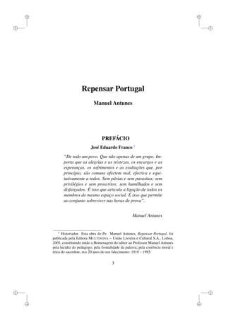 i
i
i
i
i
i
i
i
Repensar Portugal
Manuel Antunes
PREFÁCIO
José Eduardo Franco 1
“De todo um povo. Que não apenas de um grupo. Im-
porta que as alegrias e as tristezas, os encargos e as
esperanças, os sofrimentos e as exultações que, por
princípio, são comuns afectem real, efectiva e equi-
tativamente a todos. Sem párias e sem parasitas; sem
privilégios e sem proscritos; sem humilhados e sem
disfarçados. É isso que articula a ligação de todos os
membros do mesmo espaço social. É isso que permite
ao conjunto sobreviver nas horas de prova”.
Manuel Antunes
1
Historiador. Esta obra do Pe. Manuel Antunes, Repensar Portugal, foi
publicada pela Editora MULTINOVA – União Livreira e Cultural S.A., Lisboa,
2005, constituindo então a Homenagem do editor ao Professor Manuel Antunes
pela lucidez do pedagogo; pela frontalidade da palavra; pela coerência moral e
ética do sacerdote, nos 20 anos do seu falecimento: 1918 – 1985.
3
 