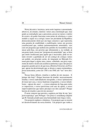 i
i
i
i
i
i
i
i
48 Manuel Antunes
Neste desvairo e incerteza, nesta noite inquieta e atormentada,
abrem-se, no entanto, clareiras: temos uma constituição que, mau
grado as contradições que a percorrem, possui ao menos o mérito
de existir e de poder funcionar como ponto de referência, e como
modelo a seguir ou a corrigir; temos um presidente da República
democraticamente eleito por um largo consenso e que representa
uma garantia de estabilidade e estabilização; temos um governo
constitucional que, embora parlamentarmente minoritário, veio
com um programa que nenhum dos partidos da Assembleia ousou
atacar pela base, um governo que ultimamente e, na verdade, já
um pouco tarde, trouxe um “programa de austeridade” que, se bem
que muito insuﬁciente para aquilo que é necessário, pode no en-
tanto revestir a qualidade de ser um começo do começo; temos
um pedido, em principio aceite, de integração no Mercado Co-
mum para daqui a alguns anos; temos, sobretudo, um povo expe-
riente de muitos séculos de existência autónoma e que é dos poucos
pequenos-grandes povos de que reza a História Universal, um Povo
que, apesar da desorientação que se deseja e espera momentânea,
possa reencontrar, como em 1385 e em 1640, um “seu” novo des-
tino.
Nessas horas difíceis, triunfou o melhor de nós mesmos. E
porque não hoje? Porque haveriam de triunfar, necessariamente
triunfar, o nosso individualismo mesquinho, o nosso oportunismo
de trazer por casa, o nosso fatalismo resignatário, o nosso infanti-
lismo – apesar dos anos! –, o nosso utopismo de fuga para todos
os impossíveis, o nosso passivismo com ares de apatia, o nosso
improvisadorismo que tantos percalços nos têm causado? Porque
haveria de triunfar o pior de nós mesmos?
É neste contexto que persiste a urgência em falar de um “pro-
jecto-esperança” para Portugal. Um pouco à semelhança daquele
que R. Garaudy propõe para uma humanidade mais larga e outra.
Um projecto orgânico e dinâmico. Um projecto que se enxerte
no desenvolvimento da nossa história. Um projecto que venha a
www.lusosoﬁa.net
 