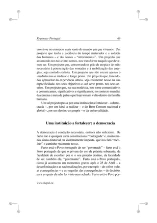 i
i
i
i
i
i
i
i
Repensar Portugal 49
inserir-se no contexto mais vasto do mundo em que vivemos. Um
projecto que tenha a paciência do tempo maturador e a audácia
dos humanos – e tão nossos – “atrevimentos”. Um projecto que
assumindo-nos tais como somos, nos transforme naquilo que deve-
mos ser. Um projecto que, conservando o grão de utopia e de mito
necessário à potenciação das vontades e à mobilização das ener-
gias, seja contudo realista. Um projecto que não encare apenas o
imediato mas o médio e o longo prazo. Um projecto que, fazendo-
nos aproveitar da experiência alheia, seja realmente nosso na sua
especiﬁcidade, nos seus objectivos e, até certo ponto, nos seus an-
seios. Um projecto que, na sua modéstia, nos torne comunicativos
e comunicantes, signiﬁcativos e signiﬁcantes, no contexto mundial
da centena e meia de países que hoje tomam vulto dentro da família
humana.
Um tal projecto passa por uma instituição a fortalecer – a demo-
cracia –, por um ideal a realizar – o do Bem Comum nacional e
global –, por um destino a cumprir – o da universalidade.
Uma instituição a fortalecer: a democracia
A democracia é condição necessária, embora não suﬁciente. De
facto não é qualquer carta constitucional “outorgada” e, muito me-
nos ainda ditatorial ou violentamente imposta, que nos fará “esco-
lher” o caminho realmente nosso.
Farto está o Povo português de ser “governado” – farto está o
Povo português de que o privem do uso da própria soberania, da
faculdade de escolher por si o seu próprio destino, da faculdade
de ser, também ele, “governante”. Farto está o Povo português,
como já aconteceu em momentos graves após o 25 de Abril – a
descolonização e as nacionalizações, por exemplo – de sofrer todas
as consequências – e as sequelas das consequências – de decisões
para as quais ele não foi visto nem achado. Farto está o Povo por-
www.clepul.eu
 