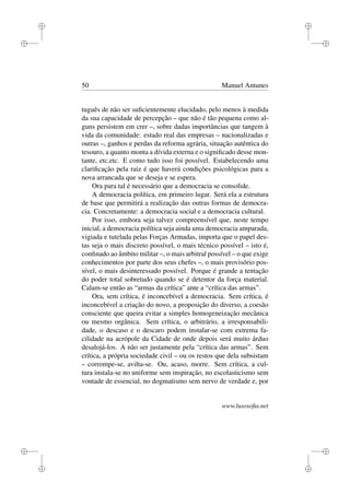 i
i
i
i
i
i
i
i
50 Manuel Antunes
tuguês de não ser suﬁcientemente elucidado, pelo menos à medida
da sua capacidade de percepção – que não é tão pequena como al-
guns persistem em crer –, sobre dadas importâncias que tangem à
vida da comunidade: estado real das empresas – nacionalizadas e
outras –, ganhos e perdas da reforma agrária, situação autêntica do
tesouro, a quanto monta a dívida externa e o signiﬁcado desse mon-
tante, etc.etc. E como tudo isso foi possível. Estabelecendo uma
clariﬁcação pela raiz é que haverá condições psicológicas para a
nova arrancada que se deseja e se espera.
Ora para tal é necessário que a democracia se consolide.
A democracia política, em primeiro lugar. Será ela a estrutura
de base que permitirá a realização das outras formas de democra-
cia. Concretamente: a democracia social e a democracia cultural.
Por isso, embora seja talvez compreensível que, neste tempo
inicial, a democracia política seja ainda uma democracia amparada,
vigiada e tutelada pelas Forças Armadas, importa que o papel des-
tas seja o mais discreto possível, o mais técnico possível – isto é,
conﬁnado ao âmbito militar –, o mais arbitral possível – o que exige
conhecimentos por parte dos seus chefes –, o mais provisório pos-
sível, o mais desinteressado possível. Porque é grande a tentação
do poder total sobretudo quando se é detentor da força material.
Calam-se então as “armas da crítica” ante a “crítica das armas”.
Ora, sem crítica, é inconcebível a democracia. Sem crítica, é
inconcebível a criação do novo, a proposição do diverso, a coesão
consciente que queira evitar a simples homogeneização mecânica
ou mesmo orgânica. Sem crítica, o arbitrário, a irresponsabili-
dade, o descaso e o descaro podem instalar-se com extrema fa-
cilidade na acrópole da Cidade de onde depois será muito árduo
desalojá-los. A não ser justamente pela “crítica das armas”. Sem
crítica, a própria sociedade civil – ou os restos que dela subsistam
– corrompe-se, avilta-se. Ou, acaso, morre. Sem crítica, a cul-
tura instala-se no uniforme sem inspiração, no escolasticismo sem
vontade de essencial, no dogmatismo sem nervo de verdade e, por
www.lusosoﬁa.net
 