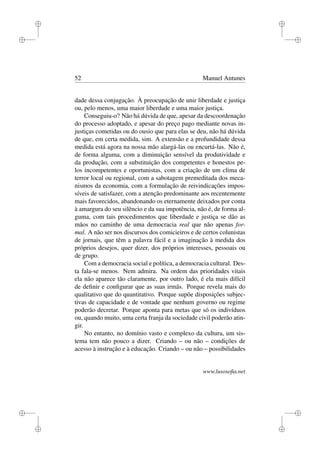 i
i
i
i
i
i
i
i
52 Manuel Antunes
dade dessa conjugação. À preocupação de unir liberdade e justiça
ou, pelo menos, uma maior liberdade e uma maior justiça.
Conseguiu-o? Não há dúvida de que, apesar da descoordenação
do processo adoptado, e apesar do preço pago mediante novas in-
justiças cometidas ou do ousio que para elas se deu, não há dúvida
de que, em certa medida, sim. A extensão e a profundidade dessa
medida está agora na nossa mão alargá-las ou encurtá-las. Não é,
de forma alguma, com a diminuição sensível da produtividade e
da produção, com a substituição dos competentes e honestos pe-
los incompetentes e oportunistas, com a criação de um clima de
terror local ou regional, com a sabotagem premeditada dos meca-
nismos da economia, com a formulação de reivindicações impos-
síveis de satisfazer, com a atenção predominante aos recentemente
mais favorecidos, abandonando os eternamente deixados por conta
à amargura do seu silêncio e da sua impotência, não é, de forma al-
guma, com tais procedimentos que liberdade e justiça se dão as
mãos no caminho de uma democracia real que não apenas for-
mal. A não ser nos discursos dos comicieiros e de certos colunistas
de jornais, que têm a palavra fácil e a imaginação à medida dos
próprios desejos, quer dizer, dos próprios interesses, pessoais ou
de grupo.
Com a democracia social e política, a democracia cultural. Des-
ta fala-se menos. Nem admira. Na ordem das prioridades vitais
ela não aparece tão claramente, por outro lado, é ela mais difícil
de deﬁnir e conﬁgurar que as suas irmãs. Porque revela mais do
qualitativo que do quantitativo. Porque supõe disposições subjec-
tivas de capacidade e de vontade que nenhum governo ou regime
poderão decretar. Porque aponta para metas que só os indivíduos
ou, quando muito, uma certa franja da sociedade civil poderão atin-
gir.
No entanto, no domínio vasto e complexo da cultura, um sis-
tema tem não pouco a dizer. Criando – ou não – condições de
acesso à instrução e à educação. Criando – ou não – possibilidades
www.lusosoﬁa.net
 