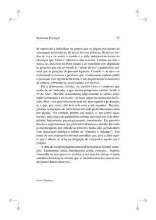 i
i
i
i
i
i
i
i
Repensar Portugal 53
de expressão a indivíduos ou grupos que se julgam portadores de
mensagens renovadoras, de novas formas plásticas, de novos mo-
dos de ver e de sentir o mundo e a vida, independentemente da
ideologia que forma e informa o dito sistema. Criando ou não –
meios de conservar em bom estado e de transmitir com dignidade
às gerações que vão arribando às “praias da luz” o património cul-
tural que as gerações do passado legaram. Criando – ou não – os
instrumentos técnicos e jurídicos que, continuando embora pobre
o povo que esse regime representa, o não façam descer a miserável
da cultura, sobretudo se, nesse campo, ele era rico.
Foi a democracia cultural, no sentido vasto e complexo que
acaba de ser indicado, a que menos progressos contou, desde o
25 de Abril. Decerto, aumentaram notavelmente as verbas desti-
nadas à educação e ao ensino – as mais largas do orçamento do Es-
tado. Mas o seu aproveitamento real não tem seguido à proporção,
se é que, por vezes, não tem sido nulo e até negativo. Decerto,
grandes declarações de patriotismo têm sido proferidas aqui e além
por alguns. Na verdade, porém, um pouco, e, em certos casos
mesmo, não pouco do património cultural nacional tem sido dela-
pidado: ﬁsicamente, psicologicamente, moralmente. Em proveito
dos dois imperialismos que pretendem dominar o mundo, havendo
já mesmo quem, por obra desse proveito, tenha sido sagrado herói
com declaração pública e solene de “virtudes e milagres”. Em
nome de um cosmopolitismo mal entendido que, para exaltar aqui-
lo que é alheio, se acha na obrigação de vilipendiar aquilo que é
próprio.
A obra de recuperação para uma real democracia cultural come-
çou. Lentamente ainda, timidamente ainda, começou. Importa
consolidar os seus passos e acelerar a sua marcha, porque é numa
autêntica democracia cultural que se encontra uma das poucas saí-
das para o futuro deste país.
www.clepul.eu
 