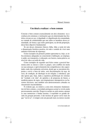 i
i
i
i
i
i
i
i
54 Manuel Antunes
Um ideal a realizar: o bem comum
Consiste o bem comum essencialmente em dois elementos: na e-
xistência de estruturas e instituições que em determinada fase his-
tórica sirvam ao uso, à dignidade e à digniﬁcação da comunidade;
na vontade de solidariedade que une todos os membros dessa co-
munidade, de forma a que todos participem, na devida proporção,
desse bem objectivo fundamental.
Se um desses elementos básicos falha, falta a razão de toda
a dinamização histórica positiva, de todo o sentido de viver num
autêntico horizonte de esperança.
Como exemplos do primeiro podem apresentar-se, hoje, as in-
fra-estruturas adequadas no concernente à habitação, ao emprego,
à saúde, aos transportes, à educação, aos lazeres, numa palavra, ao
nível de vida e ao estilo de vida.
Como exemplos do segundo será lícito contar a possível har-
monia entre as classes e entre os grupos, sem conﬂitos de morte
ou suas ameaças; o aproveitamento das competências e das capaci-
dades onde elas realmente estiverem, desde que se encontrem dis-
postas a servir o bem de todos, sem discriminações de raça, de
sexo, de condição, de ideologia ou de religião; a tolerância, que
não ignora que, hoje, dada a espantosa proliferação de sistemas
de “verdade e de vida”, de opiniões e de propostas de futuro, a
modéstia parece de regra, sem dogmatismos intempestivos ou ba-
sismos facciosos, mas também sem demissionismos cobardes ou
sincretismos inconcludentes.
É evidente que, no relativo a estes dois elementos fundamen-
tais do bem comum, a sociedade portuguesa actual se revela ainda
pavorosamente carecida. Propor-se encher ou, pelo menos, atenuar
as suas numerosas e fundas lacunas, é responder ao grande de-
saﬁo da geração presente; é dar mostras de querer servir mais do
que “servir-se”, é romper com um passado mais ou menos recente
www.lusosoﬁa.net
 