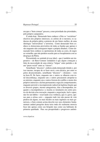 i
i
i
i
i
i
i
i
Repensar Portugal 55
em que o “bem comum” passava, como prioridade das prioridades,
pelo próprio campanário.
E ainda hoje. Demasiado bem conhece o País os “socialistas”
electivos dos próprios interesses, os zelotes de si mesmos, os sa-
duceus da própria pátria a pretexto de um futuro melhor, de uma
ideologia “universalista” e terrorista. Como demasiado bem co-
nhece os democratas provisórios de todas as bandas que apenas o
são enquanto não conseguem impor a própria ditadura. Como de-
masiado bem conhece os oportunistas de todas as cores, do negro
ao vermelho, que não perdem ocasião para se locupletarem com as
desgraças da Pátria.
Pressentindo ou sentindo já esse ideal – que é também um im-
perativo – do Bem Comum verdadeiro é que alguns começam a
falar da necessidade de uma relativa “trégua” entre partidos e de
um “pacto social” entre as “classes”.
Semelhante “discurso”, embora ainda demasiado tímido e, por
isso mesmo, incapaz de se fazer ouvir, com eﬁcácia, por entre os
gritos desencontrados, semelhante “discurso” – dizíamos – vem
na hora H. De facto, enquanto uns e outros se olharem com to-
tal desconﬁança, enquanto uns e outros procurarem atropelar-se
ao máximo, enquanto uns e outros ﬁzerem do conﬂito o motor dos
próprios interesses e da luta permanente a regra do comportamento,
enquanto persistir a incompreensão radical da legítima função que
os diversos grupos, mesmo antagonistas, têm a desempenhar, en-
quanto a incompetência e a incúria se instalarem em certos pos-
tos de decisão e/ou execução, enquanto a negociação, leal e capaz,
não for um hábito – reservando essa violência, que é a greve, ape-
nas para a ultima ratio – enquanto tudo isto não passar de voto
piedoso de alguns, ou mais lúcidos ou mais ingénuos ou mais ge-
nerosos, o bem comum acima descrito nos seus elementos funda-
mentais andará peregrino desta terra onde ele realmente merecia
ﬁcar não apenas como seu hóspede mas como seu habitante de
primeira qualidade. Para sua prosperidade e progressos autênti-
www.clepul.eu
 