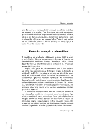 i
i
i
i
i
i
i
i
56 Manuel Antunes
cos. Para cortar o passo, deﬁnitivamente, à alternância periódica
da anarquia e da tirania. Para demonstrar que uma comunidade
pode ser feliz sem viver propriamente numa abundância material
de lés-a-lés. Para dizer que, neste mundo ﬁnito que começa e que
sentimos já a balizar-nos por todos os lados, Portugal nada perdeu
da sua verdadeira grandeza: apenas a transpôs a outro espaço, a
outra dimensão, a outra vida.
Um destino a cumprir: a universalidade
O sentido da universalidade está inscrito na nossa história desde
a Idade Média. Já nesse remoto passado dávamos à Europa e ao
Mundo homens da estatura de um S. António de Lisboa e de um
Pedro Hispano. Já então formávamos o desígnio de ir à procura de
espaços desconhecidos.
Depois, foi a gesta dos descobrimentos com as suas páginas
de glória e as suas sombras de destruição, própria e alheia; foi a
uniﬁcação do Globo – que obra de portugueses foi –, foi a adap-
tação aos mais diversos climas e aos mais diversos costumes, foi
a assimilação – profunda ou apenas superﬁcial – das culturas mais
heterogéneas, foi a missionação como transmissão daquilo que jul-
gávamos possuir de melhor – a mensagem de Cristo –, foi a ausên-
cia, senão total, pelo menos acentuada de preconceitos raciais, em
contraste nítido com outros povos que nos seguiram no encalço
pelas rotas do Globo.
O sentido da universalidade é o ﬁo de Ariana que, escondido
ou patente, liga os disiecta momenta da nossa história como liga
disiecta membra da nossa realidade de Povo. Hoje ainda, disper-
sos pela Europa ou pelas Américas, não nos escapa o vínculo da
identidade própria e da pertença ao vasto e variegado Mundo, não
nos escapa o sentido ecuménico que liga e deve ligar cada vez mais
as duas componentes de fundo que são a diversidade e a unidade.
www.lusosoﬁa.net
 