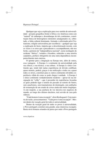 i
i
i
i
i
i
i
i
Repensar Portugal 57
Qualquer que seja a explicação para esse sentido de universali-
dade – posição geográﬁca frente à África e às Américas como cais
“natural” de embarque e desembarque de três continentes, consti-
tuição étnica de heterogéneos elementos amalgamados ou, sobre-
tudo, a linha cultural dominante, formada e enformada pelo Cris-
tianismo, religião universalista por excelência – qualquer que seja
a explicação do facto, importa que a descolonização recente, com
os vícios e os erros que a precederam e a acompanharam, não nos
feche, a pretexto de “independência nacional”, neste rectângulo do
ocidente “ibérico”, isolados e bisonhos, reduzidos a uma miséria
carpideira, prefácio obrigatório de uma outra dependência incom-
paravelmente mais onerosa.
O apontar para a integração na Europa tem, além de outras,
essa vantagem. A Europa é o continente da universalidade pela
sua ciência, a sua técnica, a sua cultura. A Europa é o único con-
tinente que, tendo tido tantas experiências de divisão conﬂitual,
quase mortais, poderá, graças à sua uniﬁcação a todos ou a quase
todos os níveis, constituir para os outros continentes divididos ex-
periência válida de como se pode chegar à unidade. A Europa é
o único continente verdadeiramente moderno – apesar da sua de-
signação de “velho” – que é possuidor de experiências fecundas
as quais poderão ligar o remoto do passado ao remoto do futuro,
sem cataclismos, sem traumatismos de dominação, sem ambições
de restauração de um estado de coisas ainda não muito longínquo.
A este respeito, a sua ausência de voz decisiva nos negócios do
mundo, ao longo dos últimos decénios, terá servido de cura pelo
silêncio.
“Cada homem é uma excepção”, dizia Kierkegaard. Com maio-
ria de razão, acrescentaremos: “Cada povo é uma excepção”. Mes-
mo dentro da vocação geral de todos à universalidade.
Dentro da vocação geral de todos os povos à universalidade,
o Povo português constitui uma grande, uma clamorosa excepção.
Basta ouvir homens oriundos de países por onde o Povo português
www.clepul.eu
 
