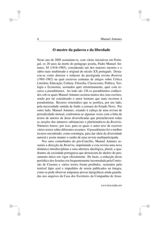 i
i
i
i
i
i
i
i
4 Manuel Antunes
O mestre da palavra e da liberdade
Neste ano de 2005 assinalam-se, com várias iniciativas em Portu-
gal, os 20 anos da morte do pedagogo jesuíta, Padre Manuel An-
tunes, SJ (1918-1985), considerado um dos maiores mestres e o
sábio mais multímodo e original do século XX português. Desta-
cou-se como director e redactor da prestigiada revista Brotéria
(1965-1982) na qual escreveu centenas de artigos sobre Crítica
Literária, Educação, Cultura, Filosoﬁa, Classicismo, Política, Teo-
logia e Economia, assinados quer ortonimamente, quer com re-
curso a pseudónimos. Ao todo são 126 os pseudónimos conheci-
dos sob os quais Manuel Antunes assinou muitos dos seus escritos,
sendo por tal considerado o autor lusitano que mais recorreu à
pseudonímia. Recurso sistemático que se justiﬁca, por um lado,
pela necessidade sentida de iludir a censura do Estado Novo. Por
outro lado, Manuel Antunes, estando à cabeça de uma revista de
periodicidade mensal, confrontou-se algumas vezes com a falta de
textos de autores de áreas diversiﬁcadas que preenchessem todas
as secções dos números substanciais e pluritemáticos da Brotéria.
Números houve, por isso, para os quais o autor teve de escrever
vários textos sobre diferentes assuntos. O pseudónimo foi o melhor
recurso encontrado, como estratégia, para dar ideia da diversidade
autoral e assim manter o cunho de uma revista multiparticipada.
Nos anos conturbados do pós-Concílio, Manuel Antunes as-
sumiu a direcção da Brotéria, imprimindo a esta revista uma nova
dinâmica interdisciplinar e uma abertura ideológica, plural, a qua-
drantes da sociedade portuguesa que destoavam do ideário do pen-
samento único em vigor oﬁcialmente. De facto, a redacção desse
periódico dos Jesuítas era frequentemente incomodada pela Comis-
são de Censura e vários textos foram proibidos, rasurados pelo
temível lápis azul e impedidos de serem publicados na íntegra,
como se pode observar nalgumas provas tipográﬁcas ainda guarda-
das nos arquivos da Casa dos Escritores da Companhia de Jesus.
www.lusosoﬁa.net
 