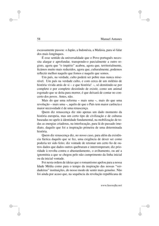 i
i
i
i
i
i
i
i
58 Manuel Antunes
escassamente passou: o Japão, a Indonésia, a Malásia, para só falar
dos mais longínquos.
É esse sentido da universalidade que o Povo português neces-
sita alargar e aprofundar, transpondo-o parcialmente a outro re-
gisto, agora que “o império” acabou, agora que, territorialmente,
ﬁcámos muito mais reduzidos, agora que, culturalmente, podemos
reﬂectir melhor naquilo que fomos e naquilo que somos.
Um país, na verdade, culto poderá ser pobre mas nunca mise-
rável. Um país na verdade culto, e com cerca de um milénio de
história vivida atrás de si – e que história! –, só demitindo-se por
completo e por completo desistindo de existir, como um animal
esgotado que se deita para morrer, é que deixará de contar no con-
certo dos povos. Antes, não.
Mais do que uma reforma – mais uma –, mais do que uma
revolução – mais uma –, aquilo de que o País tem maior carência e
maior necessidade é de uma renascença.
Quem diz renascença diz não apenas um dado momento da
história europeia, mas um certo tipo de civilização e de culturas
baseadas no apelo à identidade fundamental, na mobilização de to-
das as energias criadoras, na interlocução, para lá do passado ime-
diato, daquilo que foi a inspiração primeira de uma determinada
história.
Quem diz renascença diz, no nosso caso, para além da existên-
cia fáctica daquilo que se fez, uma exigência de dever ser como
poderia ter sido feito; diz vontade de retomar um certo ﬁo de ou-
tros dados que dados outros quebraram e interromperam; diz prio-
ridade à revolta contra o abastardamento, o aviltamento, ou até a
ignomínia a que se chegou pelo não cumprimento da linha inicial
ou da inicial vontade.
Foi nesta ordem de ideias que o romantismo apelou para a nossa
Idade Média como para o tempo da inspiração das nossas “ver-
dadeiras” instituições, do nosso modo de sentir mais genuíno. Não
foi ainda por acaso que, na sequência da revolução republicana de
www.lusosoﬁa.net
 