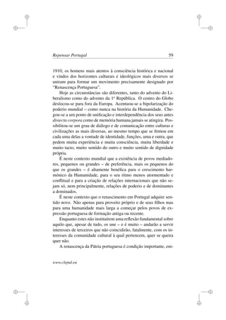 i
i
i
i
i
i
i
i
Repensar Portugal 59
1910, os homens mais atentos à consciência histórica e nacional
e vindos dos horizontes culturais e ideológicos mais diversos se
uniram para formar um movimento precisamente designado por
“Renascença Portuguesa”.
Hoje as circunstâncias são diferentes, tanto do advento do Li-
beralismo como do advento da 1a
República. O centro do Globo
deslocou-se para fora da Europa. Acentuou-se a bipolarização do
poderio mundial – como nunca na história da Humanidade. Che-
gou-se a um ponto de uniﬁcação e interdependência dos seus antes
disiecta corpora como de memória humana jamais se atingira. Pos-
sibilitou-se um grau de diálogo e de comunicação entre culturas e
civilizações as mais diversas, ao mesmo tempo que se ﬁrmou em
cada uma delas a vontade de identidade, funções, uma e outra, que
pedem muita experiência e muita consciência, muita liberdade e
muito tacto, muito sentido do outro e muito sentido de dignidade
própria.
É neste contexto mundial que a existência de povos mediado-
res, pequenos ou grandes – de preferência, mais os pequenos do
que os grandes – é altamente benéﬁca para o crescimento har-
mónico da Humanidade, para o seu ritmo menos atormentado e
conﬂitual e para a criação de relações internacionais que não se-
jam só, nem principalmente, relações de poderio e de dominantes
a dominados.
É neste contexto que o renascimento em Portugal adquire sen-
tido novo. Não apenas para proveito próprio e de seus ﬁlhos mas
para uma humanidade mais larga a começar pelos povos de ex-
pressão portuguesa de formação antiga ou recente.
Enquanto estes não instituírem uma reﬂexão fundamental sobre
aquilo que, apesar de tudo, os une – e é muito – andarão a servir
interesses de terceiros que não coincidirão, fatalmente, com os in-
teresses da comunidade cultural à qual pertencem, quer se queira
quer não.
A renascença da Pátria portuguesa é condição importante, em-
www.clepul.eu
 