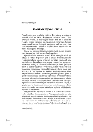 i
i
i
i
i
i
i
i
Repensar Portugal 61
E A REVOLUÇÃO MORAL?
Procedeu-se a uma revolução política. Procedeu-se a uma revo-
lução económica e social. Procedeu-se, até certo ponto, a uma
revolução cultural. E a revolução moral? Sem ela as outras re-
voluções correm o risco de não passarem de perversões. Sem ela
uma corrupção sucede fatalmente a outra corrupção ou, talvez pior,
a antiga perpetua-se. Sem ela a “exploração do homem pelo ho-
mem” muda apenas de campo.
Impõe-se, consequentemente, uma revolução moral. Uma re-
volução moral que está, quase toda ela, por fazer.
Que espécie de revolução moral? Uma revolução moral que
articule o sentido do passado com o sentido do futuro; uma re-
volução moral que renove o vínculo patriótico e nacional; uma
revolução moral que chegue aos campos, esses deixados por conta
de todas as revoluções deste País; uma revolução moral que, assu-
mindo os domínios político e económico, os transcenda a um nível
superior de comunidade e comunhão; uma revolução moral que,
pelo facto de o ser e para o ser, promova o sentido da criatividade
do pensamento e da vida; uma revolução moral que não ignore as
questões últimas que a existência a si própria se põe; uma revolução
moral que saiba unir cultura popular e alta cultura; uma revolução
moral que inspire a mobilização das energias nacionais, que ligue,
orgânica e dialecticamente ligue, as diversas realidades do país, e
que, fazendo-o, funde um novo consenso histórico; uma revolução
moral, sobretudo, que ensine a conjugar justiça e solidariedade,
liberdade e honestidade.
Porquê uma tal revolução? Porque só a totalidade é concreta
e só a totalidade é compreensível. Porque, muito mais que a in-
stituição de novas estruturas, importa a qualidade dos homens que
habitam essas mesmas estruturas. Porque a credibilidade externa
e a coerência interna da “nova sociedade” não serão mais do que
palavras vãs se essa “nova sociedade” não for animada pela von-
www.clepul.eu
 