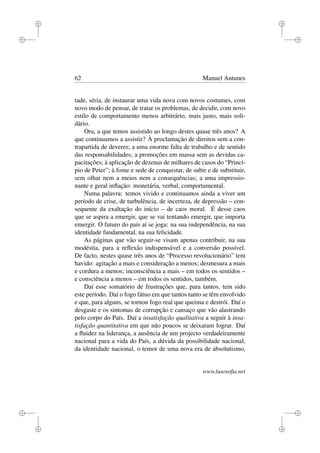 i
i
i
i
i
i
i
i
62 Manuel Antunes
tade, séria, de instaurar uma vida nova com novos costumes, com
novo modo de pensar, de tratar os problemas, de decidir, com novo
estilo de comportamento menos arbitrário, mais justo, mais soli-
dário.
Ora, a que temos assistido ao longo destes quase três anos? A
que continuamos a assistir? À proclamação de direitos sem a con-
trapartida de deveres; a uma enorme falta de trabalho e de sentido
das responsabilidades; a promoções em massa sem as devidas ca-
pacitações; à aplicação de dezenas de milhares de casos do “Princí-
pio de Peter”; à fome e sede de conquistar, de subir e de substituir,
sem olhar nem a meios nem a consequências; a uma impressio-
nante e geral inﬂação: monetária, verbal, comportamental.
Numa palavra: temos vivido e continuamos ainda a viver um
período de crise, de turbulência, de incerteza, de depressão – con-
sequente da exaltação do início – de caos moral. É desse caos
que se aspira a emergir, que se vai tentando emergir, que importa
emergir. O futuro do país aí se joga: na sua independência, na sua
identidade fundamental, na sua felicidade.
As páginas que vão seguir-se visam apenas contribuir, na sua
modéstia, para a reﬂexão indispensável e a conversão possível.
De facto, nestes quase três anos de “Processo revolucionário” tem
havido: agitação a mais e consideração a menos; desmesura a mais
e cordura a menos; inconsciência a mais – em todos os sentidos –
e consciência a menos – em todos os sentidos, também.
Daí esse somatório de frustrações que, para tantos, tem sido
este período. Daí o fogo fátuo em que tantos tanto se têm envolvido
e que, para alguns, se tornou fogo real que queima e destrói. Daí o
desgaste e os sintomas de corrupção e cansaço que vão alastrando
pelo corpo do País. Daí a insatisfação qualitativa a seguir à insa-
tisfação quantitativa em que não poucos se deixaram lograr. Daí
a ﬂuidez na liderança, a ausência de um projecto verdadeiramente
nacional para a vida do País, a dúvida da possibilidade nacional,
da identidade nacional, o temor de uma nova era de absolutismo,
www.lusosoﬁa.net
 