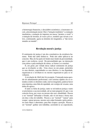 i
i
i
i
i
i
i
i
Repensar Portugal 63
a hemorragia ﬁnanceira, o descalabro económico, a insensatez so-
cial, a desorientação moral. Daí a “tentação totalitária” e a tentação
imediatista, a tentação de importar em massa “prontos a vestir” e
a tentação de inventar, de toutes pièces, modelos que sirvam a ou-
tros, continuando, agora no domínio do imaginário, a “dar novos
mundos ao mundo”.
Revolução moral e justiça
O sentimento de justiça é um dos constitutivos da existência hu-
mana. Pode não saber deﬁnir-se. Pode não saber aplicar-se no
concreto. Mas ele faz parte do fundo mais fundo da personalidade,
que é, por essência, social. Da personalidade que, na interacção
com outras e pela mediação de outras, se forma e se constitui.
É, em geral, por virtude desse radical sentimento de justiça
que as revoluções se dão. Uma classe ou um grupo, preteridos
os seus direitos, espezinhados os seus direitos e a sua dignidade,
organizam-se e revoltam-se ou mesmo organizam-se para se re-
voltarem.
A revolução de Abril não foi excepção. Começada numa ques-
tão de adiantamento proﬁssional, com extrema rapidez ela se es-
tendeu a todos os domínios onde, real ou imaginária, pudesse haver
uma injustiça, uma falta de equidade, um vestígio de vexame, uma
dobra de agravo.
E tanto se falou de justiça, tanto se reivindicou justiça e tanto
se proclamou a sua necessidade, até ao mais pequeno til, que o seu
conceito ﬁcou, por vezes ou mesmo não raro, obnubilado. Passou
a ser “normal” defraudar o Estado, não só em horas e horas mas
em dias e dias de trabalho. Passou a ser “normal” “sanear” para
ocupar: sanear pessoas, mesmo sem culpa formada e pelos pretex-
tos mais fúteis e aberrantes, para lhes ocupar a posição. Passou a
ser “normal” ganhar sem trabalhar, assistindo-se ao espectáculo,
www.clepul.eu
 