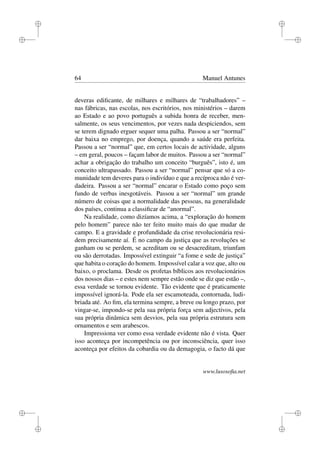 i
i
i
i
i
i
i
i
64 Manuel Antunes
deveras ediﬁcante, de milhares e milhares de “trabalhadores” –
nas fábricas, nas escolas, nos escritórios, nos ministérios – darem
ao Estado e ao povo português a subida honra de receber, men-
salmente, os seus vencimentos, por vezes nada despiciendos, sem
se terem dignado erguer sequer uma palha. Passou a ser “normal”
dar baixa no emprego, por doença, quando a saúde era perfeita.
Passou a ser “normal” que, em certos locais de actividade, alguns
– em geral, poucos – façam labor de muitos. Passou a ser “normal”
achar a obrigação do trabalho um conceito “burguês”, isto é, um
conceito ultrapassado. Passou a ser “normal” pensar que só a co-
munidade tem deveres para o indivíduo e que a recíproca não é ver-
dadeira. Passou a ser “normal” encarar o Estado como poço sem
fundo de verbas inesgotáveis. Passou a ser “normal” um grande
número de coisas que a normalidade das pessoas, na generalidade
dos países, continua a classiﬁcar de “anormal”.
Na realidade, como dizíamos acima, a “exploração do homem
pelo homem” parece não ter feito muito mais do que mudar de
campo. E a gravidade e profundidade da crise revolucionária resi-
dem precisamente aí. É no campo da justiça que as revoluções se
ganham ou se perdem, se acreditam ou se desacreditam, triunfam
ou são derrotadas. Impossível extinguir “a fome e sede de justiça”
que habita o coração do homem. Impossível calar a voz que, alto ou
baixo, o proclama. Desde os profetas bíblicos aos revolucionários
dos nossos dias – e estes nem sempre estão onde se diz que estão –,
essa verdade se tornou evidente. Tão evidente que é praticamente
impossível ignorá-la. Pode ela ser escamoteada, contornada, ludi-
briada até. Ao ﬁm, ela termina sempre, a breve ou longo prazo, por
vingar-se, impondo-se pela sua própria força sem adjectivos, pela
sua própria dinâmica sem desvios, pela sua própria estrutura sem
ornamentos e sem arabescos.
Impressiona ver como essa verdade evidente não é vista. Quer
isso aconteça por incompetência ou por inconsciência, quer isso
aconteça por efeitos da cobardia ou da demagogia, o facto dá que
www.lusosoﬁa.net
 