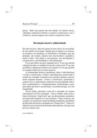 i
i
i
i
i
i
i
i
Repensar Portugal 65
pensar. Tanto mais quanto não têm faltado, nos últimos meses,
sobretudo, responsáveis lúcidos e corajosos a alertar para a sua e-
xistência e, mesmo nalguns casos, para as respectivas causas.
Revolução moral e solidariedade
De todo um povo. Que não apenas de uma classe, de um partido,
de uma região, de um grupo. Importa que as alegrias e as tristezas,
os encargos e as esperanças, os sofrimentos e exultações, que, por
princípio, são comuns, afectem real, efectivamente e equitativa-
mente a todos. Sem párias e sem parasitas; sem privilegiados e
sem proscritos; sem humilhados e sem disfarçados.
É isso que deﬁne um povo enquanto povo. É isso que articula
a ligação de todos os membros do mesmo corpo social. É isso que
possibilita o dinamismo histórico do conjunto. É isso que permite
ao conjunto sobreviver nas horas de prova.
A solidariedade aﬁrma-se igualmente contra o individualismo
e contra o colectivismo. Contra o individualismo, promovendo o
sentido da sociedade constitutiva da existência humana, precisa-
mente enquanto humana. Contra o colectivismo, acentuando o
carácter livre e relativamente autónomo da personalidade indivi-
dual, insubordinável e, consequentemente, insubordinada a qual-
quer poder que tente a sua absorção, a sua domesticação, ou a sua
manipulação.
Tem-se falado, glosando o tema até à saciedade, do carácter
individualista do Povo português. Tem-se olhado menos para a
tónica fortemente “colectivista” que, em determinados momentos,
tem procurado imprimir-se à sua existência. Tónica expressa, por
exemplo, no centralismo estatal da ditadura pombalina, da ditadura
de Mouzinho da Silveira, da ditadura do “Estado Novo”. Tónica in-
teligível como correctivo da distorção individualista, mas que nem
por isso é menos real.
www.clepul.eu
 