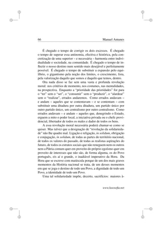 i
i
i
i
i
i
i
i
66 Manuel Antunes
É chegado o tempo de corrigir os dois excessos. É chegado
o tempo de superar essa antinomia, efectiva e histórica, pela con-
cretização de uma superior – e necessária – harmonia entre indivi-
dualidade e sociedade, na comunidade. É chegado o tempo de in-
ﬂectir o nosso destino num sentido mais desejável e perfeitamente
possível. É chegado o tempo de substituir a expansão pelo equi-
líbrio, o gigantismo pela noção dos limites, o crescimento, fora,
pela valorização daquilo que somos e daquilo que temos, dentro.
Ora nada disso se faz sem uma vasta e profunda revolução
moral: nos critérios de momento, nos costumes, nas mentalidades,
na prospectiva. Enquanto a “prioridade das prioridades” for para
o “ter” sem o “ser”, o “consumir” sem o “produzir”, o “alardear”
sem o “realizar”, errados andaremos. Como errados andavam –
e andam – aqueles que se contentavam – e se contentam – com
substituir uma ditadura por outra ditadura, um partido único por
outro partido único, um centralismo por outro centralismo. Como
errados andavam – e andam – aqueles que, denegrindo o Estado,
erguem a mito o poder local, a iniciativa privada ou o chefe provi-
dencial, libertador de todos os males e dador de todos os bens.
A essa revolução moral necessária poderá chamar-se como se
quiser. Mas talvez que a designação de “revolução da solidarieda-
de” não lhe quadre mal. Ligação e religação, in solidum, obrigação
e conjugação, in solidum, de todas as partes do território nacional,
de todos os valores do passado, de todas as realistas aspirações do
futuro, de todos os estratos sociais que não reneguem nem os outros
nem a Pátria comum quer em proveito do próprio egoísmo quer em
proveito de interesses que não são, de forma alguma, os do Povo
português, eis aí o grande, o inadiável imperativo da Hora. Da
Hora que se escreve com maiúscula porque de um dos mais graves
momentos da História nacional se trata, de um desses momentos
em que se joga o destino de todo um Povo, a dignidade de todo um
Povo, a identidade de todo um Povo.
Uma tal solidariedade impõe, decerto, sacrifícios: maiores à-
www.lusosoﬁa.net
 
