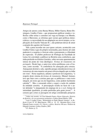 i
i
i
i
i
i
i
i
Repensar Portugal 5
Artigos de autores como Barata Moura, Miller Guerra, Bento Do-
mingues, Lindley Cintra – que propuseram publicar estudos e re-
ﬂexões sobre temas e correntes em voga na Europa e no Mundo,
como o Marxismo, as reformas quer sociais quer políticas demo-
cráticas, e a necessidade da sua adaptação aos novos tempos, as im-
plicações do Concílio Vaticano II –, não poderiam deixar de atrair
a atenção dos agentes da Censura2
.
Vale a pena recordar um caso quase caricato, acontecido com
Lindley Cintra e que ele próprio testemunha, para ilustrar até onde
puderam ir a suspeita e o boicote sobre o pensamento e a liberdade
de expressão. O célebre professor de Filologia da Faculdade de
Letras foi convidado a publicar na Brotéria uma conferência, que
tinha proferido no Grémio Literário, sobre um tema aparentemente
inócuo do ponto de vista ideológico: Formas de tratamento em
português. Desde logo, o autor teve sérios problemas com a Cen-
sura, como recorda: “A conferência foi ameaçada pela censura.
Ameaçaram destruir a sala, suponho porque entenderam formas de
tratamento de uma maneira um pouco diversa daquilo que eu tinha
em vista”. Nesta sequência, adianta o professor de Linguística, “a
respeito deste sistema de formas de tratamento, Manuel Antunes
teve que lutar com a censura para que se publicasse o meu texto
integral, um texto que era de linguística, como podem facilmente
calcular”3
. Mas o censurado refere a seguir a razão do cuidado
da entidade censória. A preocupação residia no facto de o au-
tor defender “o alargamento do emprego de tu e você, formas de
intimidade igualitária, já então preferidas pela gente jovem”4
. A
censura quis cortar as passagens do artigo consideradas perigosas
2
Sobre este assunto, ver José Eduardo Franco, Brotar Educação, História
da Brotéria e do seu pensamento pedagógico, Lisboa, Roma Editora, 1999.
3
Luís F. Lindley Cintra, “Homenagem ao Padre Manuel Antunes”, in Re-
ﬂexão Cristã, No
45, Maio/Agosto, 1985, p. 19. Cf. Hermínio Rico e José
Eduardo Franco (coord.), Fé, ciência e cultura: Brotéria 100 anos. Prefácio de
Eduardo Lourenço, Lisboa, Gradiva, 2003.
4
Cf. Ibidem, p. 21.
www.clepul.eu
 