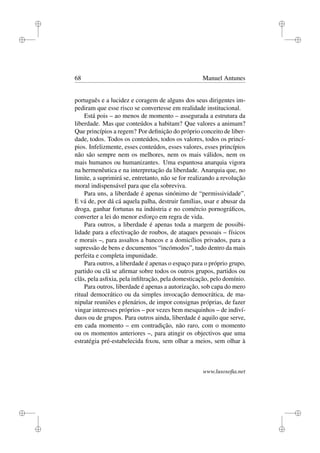 i
i
i
i
i
i
i
i
68 Manuel Antunes
português e a lucidez e coragem de alguns dos seus dirigentes im-
pediram que esse risco se convertesse em realidade institucional.
Está pois – ao menos de momento – assegurada a estrutura da
liberdade. Mas que conteúdos a habitam? Que valores a animam?
Que princípios a regem? Por deﬁnição do próprio conceito de liber-
dade, todos. Todos os conteúdos, todos os valores, todos os princí-
pios. Infelizmente, esses conteúdos, esses valores, esses princípios
não são sempre nem os melhores, nem os mais válidos, nem os
mais humanos ou humanizantes. Uma espantosa anarquia vigora
na hermenêutica e na interpretação da liberdade. Anarquia que, no
limite, a suprimirá se, entretanto, não se for realizando a revolução
moral indispensável para que ela sobreviva.
Para uns, a liberdade é apenas sinónimo de “permissividade”.
E vá de, por dá cá aquela palha, destruir famílias, usar e abusar da
droga, ganhar fortunas na indústria e no comércio pornográﬁcos,
converter a lei do menor esforço em regra de vida.
Para outros, a liberdade é apenas toda a margem de possibi-
lidade para a efectivação de roubos, de ataques pessoais – físicos
e morais –, para assaltos a bancos e a domicílios privados, para a
supressão de bens e documentos “incómodos”, tudo dentro da mais
perfeita e completa impunidade.
Para outros, a liberdade é apenas o espaço para o próprio grupo,
partido ou clã se aﬁrmar sobre todos os outros grupos, partidos ou
clãs, pela asﬁxia, pela inﬁltração, pela domesticação, pelo domínio.
Para outros, liberdade é apenas a autorização, sob capa do mero
ritual democrático ou da simples invocação democrática, de ma-
nipular reuniões e plenários, de impor consignas próprias, de fazer
vingar interesses próprios – por vezes bem mesquinhos – de indiví-
duos ou de grupos. Para outros ainda, liberdade é aquilo que serve,
em cada momento – em contradição, não raro, com o momento
ou os momentos anteriores –, para atingir os objectivos que uma
estratégia pré-estabelecida ﬁxou, sem olhar a meios, sem olhar à
www.lusosoﬁa.net
 