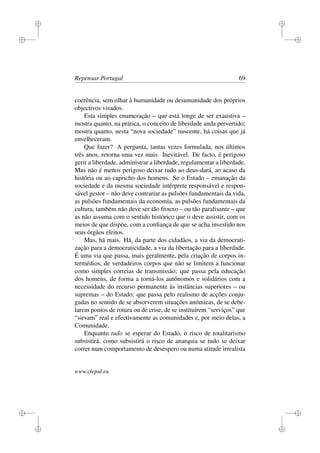 i
i
i
i
i
i
i
i
Repensar Portugal 69
coerência, sem olhar à humanidade ou desumanidade dos próprios
objectivos visados.
Esta simples enumeração – que está longe de ser exaustiva –
mostra quanto, na prática, o conceito de liberdade anda pervertido;
mostra quanto, nesta “nova sociedade” nascente, há coisas que já
envelheceram.
Que fazer? A pergunta, tantas vezes formulada, nos últimos
três anos, retorna uma vez mais. Inevitável. De facto, é perigoso
gerir a liberdade, administrar a liberdade, regulamentar a liberdade.
Mas não é menos perigoso deixar tudo ao deus-dará, ao acaso da
história ou ao capricho dos homens. Se o Estado – emanação da
sociedade e da mesma sociedade intérprete responsável e respon-
sável gestor – não deve contrariar as pulsões fundamentais da vida,
as pulsões fundamentais da economia, as pulsões fundamentais da
cultura, também não deve ser tão frouxo – ou tão paralisante – que
as não assuma com o sentido histórico que o deve assistir, com os
meios de que dispõe, com a conﬁança de que se acha investido nos
seus órgãos eleitos.
Mas, há mais. Há, da parte dos cidadãos, a via da democrati-
zação para a democraticidade, a via da libertação para a liberdade.
É uma via que passa, mais geralmente, pela criação de corpos in-
termédios, de verdadeiros corpos que não se limitem a funcionar
como simples correias de transmissão; que passa pela educação
dos homens, de forma a torná-los autónomos e solidários com a
necessidade do recurso permanente às instâncias superiores – ou
supremas – do Estado; que passa pelo realismo de acções conju-
gadas no sentido de se absorverem situações anómicas, de se debe-
larem pontos de rotura ou de crise, de se instituírem “serviços” que
“sirvam” real e efectivamente as comunidades e, por meio delas, a
Comunidade.
Enquanto tudo se esperar do Estado, o risco de totalitarismo
subsistirá, como subsistirá o risco de anarquia se tudo se deixar
correr num comportamento de desespero ou numa atitude irrealista
www.clepul.eu
 