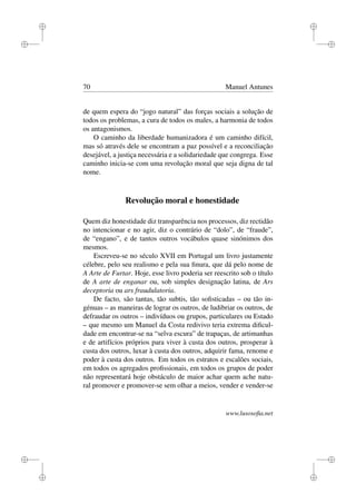 i
i
i
i
i
i
i
i
70 Manuel Antunes
de quem espera do “jogo natural” das forças sociais a solução de
todos os problemas, a cura de todos os males, a harmonia de todos
os antagonismos.
O caminho da liberdade humanizadora é um caminho difícil,
mas só através dele se encontram a paz possível e a reconciliação
desejável, a justiça necessária e a solidariedade que congrega. Esse
caminho inicia-se com uma revolução moral que seja digna de tal
nome.
Revolução moral e honestidade
Quem diz honestidade diz transparência nos processos, diz rectidão
no intencionar e no agir, diz o contrário de “dolo”, de “fraude”,
de “engano”, e de tantos outros vocábulos quase sinónimos dos
mesmos.
Escreveu-se no século XVII em Portugal um livro justamente
célebre, pelo seu realismo e pela sua ﬁnura, que dá pelo nome de
A Arte de Furtar. Hoje, esse livro poderia ser reescrito sob o título
de A arte de enganar ou, sob simples designação latina, de Ars
deceptoria ou ars fraudulatoria.
De facto, são tantas, tão subtis, tão soﬁsticadas – ou tão in-
génuas – as maneiras de lograr os outros, de ludibriar os outros, de
defraudar os outros – indivíduos ou grupos, particulares ou Estado
– que mesmo um Manuel da Costa redivivo teria extrema diﬁcul-
dade em encontrar-se na “selva escura” de trapaças, de artimanhas
e de artifícios próprios para viver à custa dos outros, prosperar à
custa dos outros, luxar à custa dos outros, adquirir fama, renome e
poder à custa dos outros. Em todos os estratos e escalões sociais,
em todos os agregados proﬁssionais, em todos os grupos de poder
não representará hoje obstáculo de maior achar quem ache natu-
ral promover e promover-se sem olhar a meios, vender e vender-se
www.lusosoﬁa.net
 