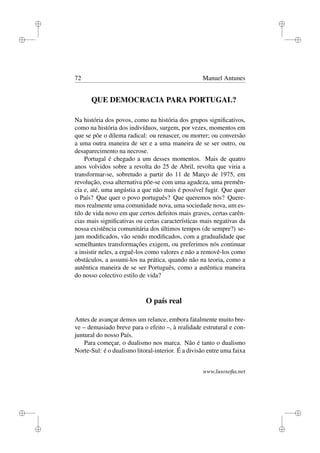 i
i
i
i
i
i
i
i
72 Manuel Antunes
QUE DEMOCRACIA PARA PORTUGAL?
Na história dos povos, como na história dos grupos signiﬁcativos,
como na história dos indivíduos, surgem, por vezes, momentos em
que se põe o dilema radical: ou renascer, ou morrer; ou conversão
a uma outra maneira de ser e a uma maneira de se ser outro, ou
desaparecimento na necrose.
Portugal é chegado a um desses momentos. Mais de quatro
anos volvidos sobre a revolta do 25 de Abril, revolta que viria a
transformar-se, sobretudo a partir do 11 de Março de 1975, em
revolução, essa alternativa põe-se com uma agudeza, uma premên-
cia e, até, uma angústia a que não mais é possível fugir. Que quer
o País? Que quer o povo português? Que queremos nós? Quere-
mos realmente uma comunidade nova, uma sociedade nova, um es-
tilo de vida novo em que certos defeitos mais graves, certas carên-
cias mais signiﬁcativas ou certas características mais negativas da
nossa existência comunitária dos últimos tempos (de sempre?) se-
jam modiﬁcados, vão sendo modiﬁcados, com a gradualidade que
semelhantes transformações exigem, ou preferimos nós continuar
a insistir neles, a erguê-los como valores e não a removê-los como
obstáculos, a assumi-los na prática, quando não na teoria, como a
autêntica maneira de se ser Português, como a autêntica maneira
do nosso colectivo estilo de vida?
O país real
Antes de avançar demos um relance, embora fatalmente muito bre-
ve – demasiado breve para o efeito –, à realidade estrutural e con-
juntural do nosso País.
Para começar, o dualismo nos marca. Não é tanto o dualismo
Norte-Sul: é o dualismo litoral-interior. É a divisão entre uma faixa
www.lusosoﬁa.net
 