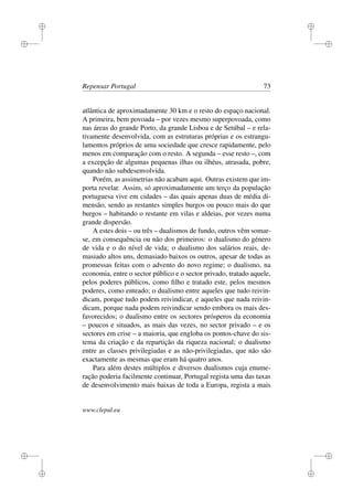 i
i
i
i
i
i
i
i
Repensar Portugal 73
atlântica de aproximadamente 30 km e o resto do espaço nacional.
A primeira, bem povoada – por vezes mesmo superpovoada, como
nas áreas do grande Porto, da grande Lisboa e de Setúbal – e rela-
tivamente desenvolvida, com as estruturas próprias e os estrangu-
lamentos próprios de uma sociedade que cresce rapidamente, pelo
menos em comparação com o resto. A segunda – esse resto –, com
a excepção de algumas pequenas ilhas ou ilhéus, atrasada, pobre,
quando não subdesenvolvida.
Porém, as assimetrias não acabam aqui. Outras existem que im-
porta revelar. Assim, só aproximadamente um terço da população
portuguesa vive em cidades – das quais apenas duas de média di-
mensão, sendo as restantes simples burgos ou pouco mais do que
burgos – habitando o restante em vilas e aldeias, por vezes numa
grande dispersão.
A estes dois – ou três – dualismos de fundo, outros vêm somar-
se, em consequência ou não dos primeiros: o dualismo do género
de vida e o do nível de vida; o dualismo dos salários reais, de-
masiado altos uns, demasiado baixos os outros, apesar de todas as
promessas feitas com o advento do novo regime; o dualismo, na
economia, entre o sector público e o sector privado, tratado aquele,
pelos poderes públicos, como ﬁlho e tratado este, pelos mesmos
poderes, como enteado; o dualismo entre aqueles que tudo reivin-
dicam, porque tudo podem reivindicar, e aqueles que nada reivin-
dicam, porque nada podem reivindicar sendo embora os mais des-
favorecidos; o dualismo entre os sectores prósperos da economia
– poucos e situados, as mais das vezes, no sector privado – e os
sectores em crise – a maioria, que engloba os pontos-chave do sis-
tema da criação e da repartição da riqueza nacional; o dualismo
entre as classes privilegiadas e as não-privilegiadas, que não são
exactamente as mesmas que eram há quatro anos.
Para além destes múltiplos e diversos dualismos cuja enume-
ração poderia facilmente continuar, Portugal regista uma das taxas
de desenvolvimento mais baixas de toda a Europa, regista a mais
www.clepul.eu
 