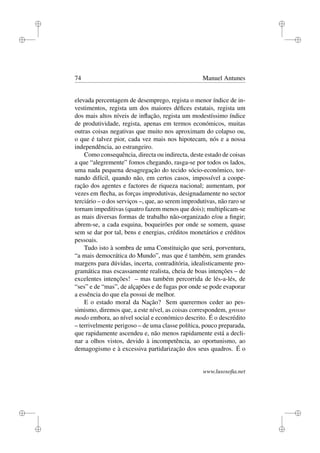 i
i
i
i
i
i
i
i
74 Manuel Antunes
elevada percentagem de desemprego, regista o menor índice de in-
vestimentos, regista um dos maiores déﬁces estatais, regista um
dos mais altos níveis de inﬂação, regista um modestíssimo índice
de produtividade, regista, apenas em termos económicos, muitas
outras coisas negativas que muito nos aproximam do colapso ou,
o que é talvez pior, cada vez mais nos hipotecam, nós e a nossa
independência, ao estrangeiro.
Como consequência, directa ou indirecta, deste estado de coisas
a que “alegremente” fomos chegando, rasga-se por todos os lados,
uma nada pequena desagregação do tecido sócio-económico, tor-
nando difícil, quando não, em certos casos, impossível a coope-
ração dos agentes e factores de riqueza nacional; aumentam, por
vezes em ﬂecha, as forças improdutivas, designadamente no sector
terciário – o dos serviços –, que, ao serem improdutivas, não raro se
tornam impeditivas (quatro fazem menos que dois); multiplicam-se
as mais diversas formas de trabalho não-organizado e/ou a ﬁngir;
abrem-se, a cada esquina, boqueirões por onde se somem, quase
sem se dar por tal, bens e energias, créditos monetários e créditos
pessoais.
Tudo isto à sombra de uma Constituição que será, porventura,
“a mais democrática do Mundo”, mas que é também, sem grandes
margens para dúvidas, incerta, contraditória, idealisticamente pro-
gramática mas escassamente realista, cheia de boas intenções – de
excelentes intenções! – mas também percorrida de lés-a-lés, de
“ses” e de “mas”, de alçapões e de fugas por onde se pode evaporar
a essência do que ela possui de melhor.
E o estado moral da Nação? Sem querermos ceder ao pes-
simismo, diremos que, a este nível, as coisas correspondem, grosso
modo embora, ao nível social e económico descrito. É o descrédito
– terrivelmente perigoso – de uma classe política, pouco preparada,
que rapidamente ascendeu e, não menos rapidamente está a decli-
nar a olhos vistos, devido à incompetência, ao oportunismo, ao
demagogismo e à excessiva partidarização dos seus quadros. É o
www.lusosoﬁa.net
 