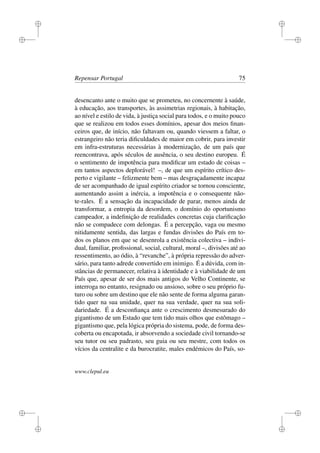 i
i
i
i
i
i
i
i
Repensar Portugal 75
desencanto ante o muito que se prometeu, no concernente à saúde,
à educação, aos transportes, às assimetrias regionais, à habitação,
ao nível e estilo de vida, à justiça social para todos, e o muito pouco
que se realizou em todos esses domínios, apesar dos meios ﬁnan-
ceiros que, de início, não faltavam ou, quando viessem a faltar, o
estrangeiro não teria diﬁculdades de maior em cobrir, para investir
em infra-estruturas necessárias à modernização, de um país que
reencontrava, após séculos de ausência, o seu destino europeu. É
o sentimento de impotência para modiﬁcar um estado de coisas –
em tantos aspectos deplorável! –, de que um espírito crítico des-
perto e vigilante – felizmente bem – mas desgraçadamente incapaz
de ser acompanhado de igual espírito criador se tornou consciente,
aumentando assim a inércia, a impotência e o consequente não-
te-rales. É a sensação da incapacidade de parar, menos ainda de
transformar, a entropia da desordem, o domínio do oportunismo
campeador, a indeﬁnição de realidades concretas cuja clariﬁcação
não se compadece com delongas. É a percepção, vaga ou mesmo
nitidamente sentida, das largas e fundas divisões do País em to-
dos os planos em que se desenrola a existência colectiva – indivi-
dual, familiar, proﬁssional, social, cultural, moral –, divisões até ao
ressentimento, ao ódio, à “revanche”, à própria repressão do adver-
sário, para tanto adrede convertido em inimigo. É a dúvida, com in-
stâncias de permanecer, relativa à identidade e à viabilidade de um
País que, apesar de ser dos mais antigos do Velho Continente, se
interroga no entanto, resignado ou ansioso, sobre o seu próprio fu-
turo ou sobre um destino que ele não sente de forma alguma garan-
tido quer na sua unidade, quer na sua verdade, quer na sua soli-
dariedade. É a desconﬁança ante o crescimento desmesurado do
gigantismo de um Estado que tem tido mais olhos que estômago –
gigantismo que, pela lógica própria do sistema, pode, de forma des-
coberta ou encapotada, ir absorvendo a sociedade civil tornando-se
seu tutor ou seu padrasto, seu guia ou seu mestre, com todos os
vícios da centralite e da burocratite, males endémicos do País, so-
www.clepul.eu
 