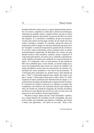i
i
i
i
i
i
i
i
76 Manuel Antunes
bretudo de há dois séculos para cá, e agora espantosamente agrava-
dos. É o temor, a angústia e o medo ante o alastrar da anomia que,
sobretudo nos grandes centros, campeia infrene sem que as forças
da legalidade queiram eﬁcazmente ou possam pôr-lhes um travão
não rangente. É a consciência, simultânea, de que essa anomia é
circular, pelo menos em boa parte circular, de um estado de coisas
caótico, corrupto e corruptor. É a memória, apesar dos meios uti-
lizados para a delir e apagar, de uma descolonização que pouco teve
de “exemplar” e muito de irresponsável, quando não de criminoso.
É a revolta, surda ou declarada, contra a tentativa mais ou menos
sistematicamente organizada, da demolição dos valores em que,
durante séculos, a Grei acreditou: culturais, morais e religiosos. É
a descrença pelo prémio, em certos casos, conferido a oportunistas,
e pelo vitupério colocado como sambenito às costas de homens ín-
tegros. É a veriﬁcação, cada vez mais patente, de que metade do
País está a trabalhar para a outra metade, ao mesmo tempo que a
nossa Lei Fundamental tanto insiste nos valores do trabalho e da
justiça distributiva, assim como nos mecanismos de controlo e ﬁs-
calização dos meios produtivos e dos lucros daí provenientes. É
a frustração pela constatação ou, quando menos, pela intuição de
que o “bolo” é demasiado pequeno para repartir por todos ou de
que a “manta” é demasiado estreita para a todos cobrir. É o inibi-
cionismo de tantos produzido pelo demoliocismo de alguns, e é o
exibicionismo de alguns produzido pelo resignacionismo de tantos.
É a logorreia dos ineptos a entravar ou a esbanjar as energias dos
competentes, dos honestos, dos realmente eﬁcazes pelo manejo da
mão e do cérebro na vontade de congregar, de construir, de ediﬁcar
um País novo num Mundo que terá de ser cada vez mais novo sob
a pena de ter de envelhecer morrer ingloriamente.
Ousamos avançar. Quase não há “corpo intermédio” signiﬁca-
tivo, espaço humano de sociedade e/ou de comunidade, que goze
de boa saúde, que mantenha uma poderosa vitalidade, que encare
o futuro sem apreensões. Ao menos no seu todo. Nem a Uni-
www.lusosoﬁa.net
 
