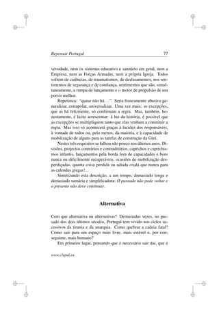 i
i
i
i
i
i
i
i
Repensar Portugal 77
versidade, nem os sistemas educativo e sanitário em geral, nem a
Empresa, nem as Forças Armadas, nem a própria Igreja. Todos
sofrem de carências, de traumatismos, de desfasamentos, nos sen-
timentos de segurança e de conﬁança, sentimentos que são, simul-
taneamente, a rampa de lançamento e o motor de propulsão de um
porvir melhor.
Repetimos: “quase não há...”. Seria francamente abusivo ge-
neralizar, extrapolar, universalizar. Uma vez mais: as excepções,
que as há felizmente, só conﬁrmam a regra. Mas, também, ho-
nestamente, é lícito acrescentar: à luz da história, é possível que
as excepções se multipliquem tanto que elas venham a constituir a
regra. Mas isso só acontecerá graças à lucidez dos responsáveis,
à vontade de todos ou, pelo menos, da maioria, e à capacidade de
mobilização de alguns para as tarefas de construção da Grei.
Nestes três requisitos se falhou não pouco nos últimos anos. Di-
visões, projectos contrários e contraditórios, caprichos e caprichis-
mos infantis, lançamentos pela borda fora de capacidades e bens
nunca ou diﬁcilmente recuperáveis, ocasiões de mobilização des-
perdiçadas, quanta coisa perdida ou adiada oxalá que nunca para
as calendas gregas!...
Sintetizando esta descrição, a um tempo, demasiado longa e
demasiado sumária e simpliﬁcadora: O passado não pode voltar e
o presente não deve continuar.
Alternativa
Com que alternativa ou alternativas? Demasiadas vezes, no pas-
sado dos dois últimos séculos, Portugal tem vivido nos ciclos su-
cessivos da tirania e da anarquia. Como quebrar a cadeia fatal?
Como sair para um espaço mais livre, mais estável e, por con-
seguinte, mais humano?
Em primeiro lugar, pensando que é necessário sair daí, que é
www.clepul.eu
 