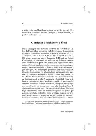 i
i
i
i
i
i
i
i
6 Manuel Antunes
e assim evitar a publicação do texto na sua versão integral. Só a
intervenção de Manuel Antunes conseguiu contornar as intenções
proibitivas dos censores.
O professor, o conciliador e a dívida
Mas a sua acção mais marcante aconteceu na Faculdade de Le-
tras da Universidade de Lisboa, onde foi professor de disciplinas
ﬁlosóﬁcas e humanísticas durante dezenas de anos (1957-1983).
Ali formou, entre a década de 50 e a década de 80, mais de 15
000 alunos, mormente através da cadeira de História da Cultura
Clássica que era transversal aos vários cursos de Letras. As suas
aulas são recordadas pelos seus alunos, que hoje exercem activi-
dade proﬁssional e cultural em diversos sectores da sociedade por-
tuguesa, como uma referência de saber e de capacidade pedagó-
gica invulgar5
. Na homenagem que lhe foi dedicada pela revista
Reﬂexão Cristã, dando voz a tantos alunos que em uníssono reco-
nhecem e exaltam os talentos pedagógicos deste professor de Le-
tras, Salette Tavares recorda as suas aulas, que marcaram milhares
de alunos para toda a vida. A pequenez e a fragilidade física deste
homem contrastavam com a vastidão e a solidez dos seus conhe-
cimentos ﬁlosóﬁcos, culturais, históricos, teológicos, antropológi-
cos, sociológicos, no fundo, com o seu saber interdisciplinar de
abrangência universalizante. “E o que eu gostaria de ter feito, para
hoje, seria mostrar como um mínimo de ﬁgura é tão grande que
consegue arrebatar multidões, como acontecia naquela universi-
dade, onde eu conheci alunos que diziam: somos mil na aula e
todos estão suspensos dele. Eu conheci pessoas que não se interes-
5
Cf. Hermínio Rico e José Eduardo Franco (coords.), Fé, ciência e cultura:
Brotéria 100 anos, Prefácio de Eduardo Lourenço, Lisboa, Gradiva, 2003.
www.lusosoﬁa.net
 