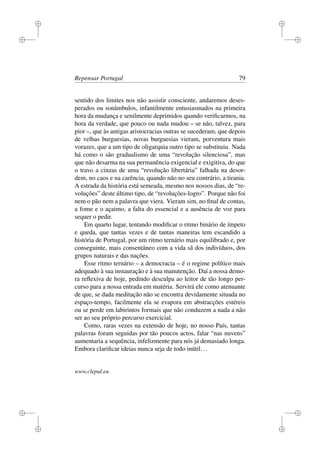 i
i
i
i
i
i
i
i
Repensar Portugal 79
sentido dos limites nos não assistir consciente, andaremos deses-
perados ou sonâmbulos, infantilmente entusiasmados na primeira
hora da mudança e senilmente deprimidos quando veriﬁcarmos, na
hora da verdade, que pouco ou nada mudou – se não, talvez, para
pior –, que às antigas aristocracias outras se sucederam, que depois
de velhas burguesias, novas burguesias vieram, porventura mais
vorazes, que a um tipo de oligarquia outro tipo se substituiu. Nada
há como o são gradualismo de uma “revolução silenciosa”, mas
que não desarma na sua permanência exigencial e exigitiva, do que
o travo a cinzas de uma “revolução libertária” falhada na desor-
dem, no caos e na carência, quando não no seu contrário, a tirania.
A estrada da história está semeada, mesmo nos nossos dias, de “re-
voluções” deste último tipo, de “revoluções-logro”. Porque não foi
nem o pão nem a palavra que viera. Vieram sim, no ﬁnal de contas,
a fome e o açaimo, a falta do essencial e a ausência de voz para
sequer o pedir.
Em quarto lugar, tentando modiﬁcar o ritmo binário de ímpeto
e queda, que tantas vezes e de tantas maneiras tem escandido a
história de Portugal, por um ritmo ternário mais equilibrado e, por
conseguinte, mais consentâneo com a vida sã dos indivíduos, dos
grupos naturais e das nações.
Esse ritmo ternário – a democracia – é o regime político mais
adequado à sua instauração e à sua manutenção. Daí a nossa demo-
ra reﬂexiva de hoje, pedindo desculpa ao leitor de tão longo per-
curso para a nossa entrada em matéria. Servirá ele como atenuante
de que, se dada meditação não se encontra devidamente situada no
espaço-tempo, facilmente ela se evapora em abstracções estéreis
ou se perde em labirintos formais que não conduzem a nada a não
ser ao seu próprio percurso exercicial.
Como, raras vezes na extensão de hoje, no nosso País, tantas
palavras foram seguidas por tão poucos actos, falar “nas nuvens”
aumentaria a sequência, infelizmente para nós já demasiado longa.
Embora clariﬁcar ideias nunca seja de todo inútil...
www.clepul.eu
 